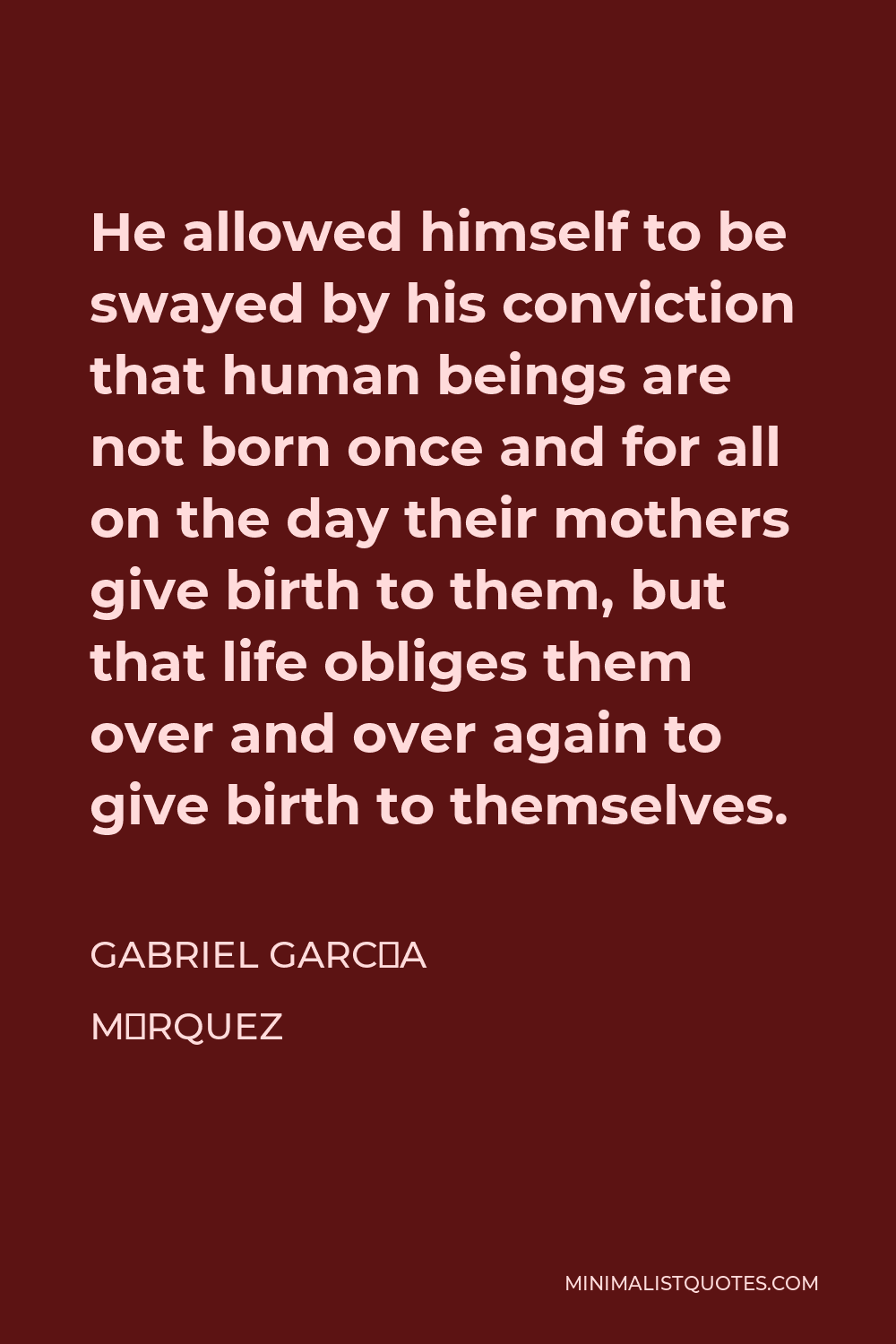 Gabriel García Márquez Quote - He allowed himself to be swayed by his conviction that human beings are not born once and for all on the day their mothers give birth to them, but that life obliges them over and over again to give birth to themselves.