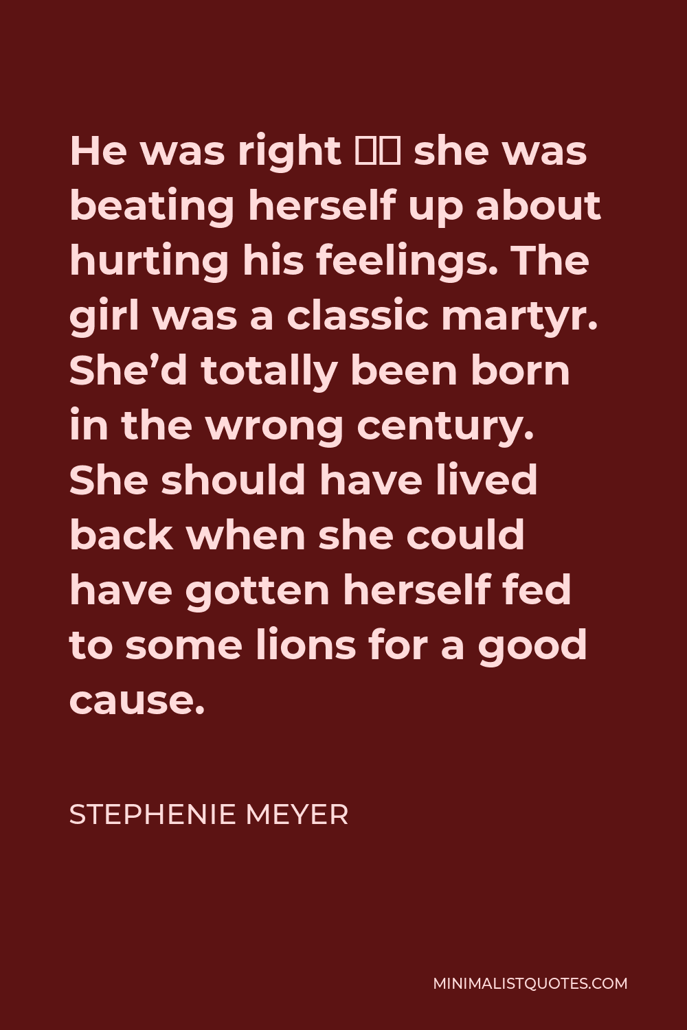 Stephenie Meyer Quote - He was right – she was beating herself up about hurting his feelings. The girl was a classic martyr. She’d totally been born in the wrong century. She should have lived back when she could have gotten herself fed to some lions for a good cause.