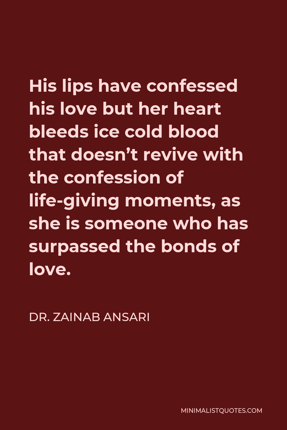 Dr. Zainab Ansari Quote - His lips have confessed his love but her heart bleeds ice cold blood that doesn’t revive with the confession of life-giving moments, as she is someone who has surpassed the bonds of love.