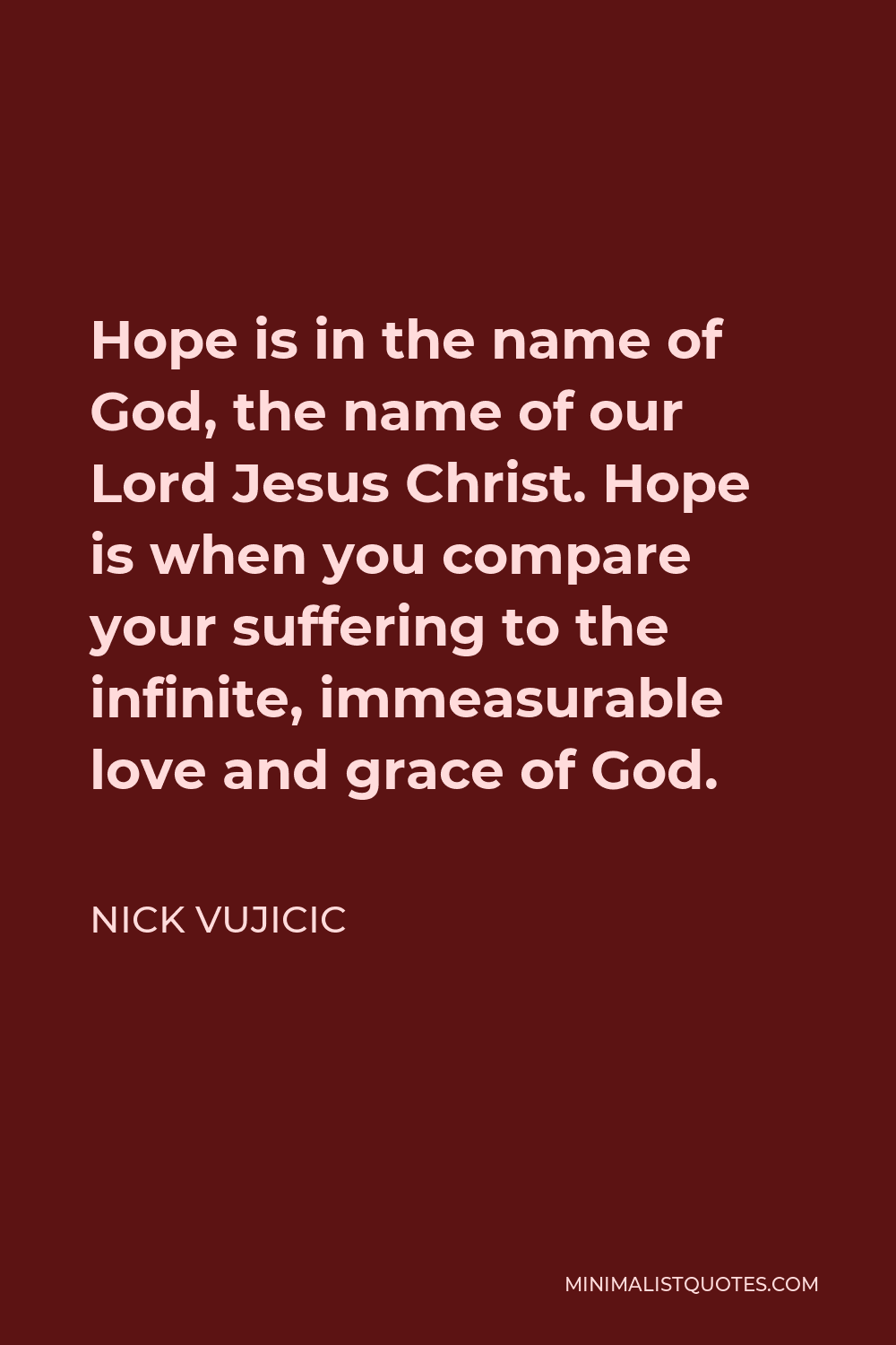 Nick Vujicic Quote - Hope is in the name of God, the name of our Lord Jesus Christ. Hope is when you compare your suffering to the infinite, immeasurable love and grace of God.