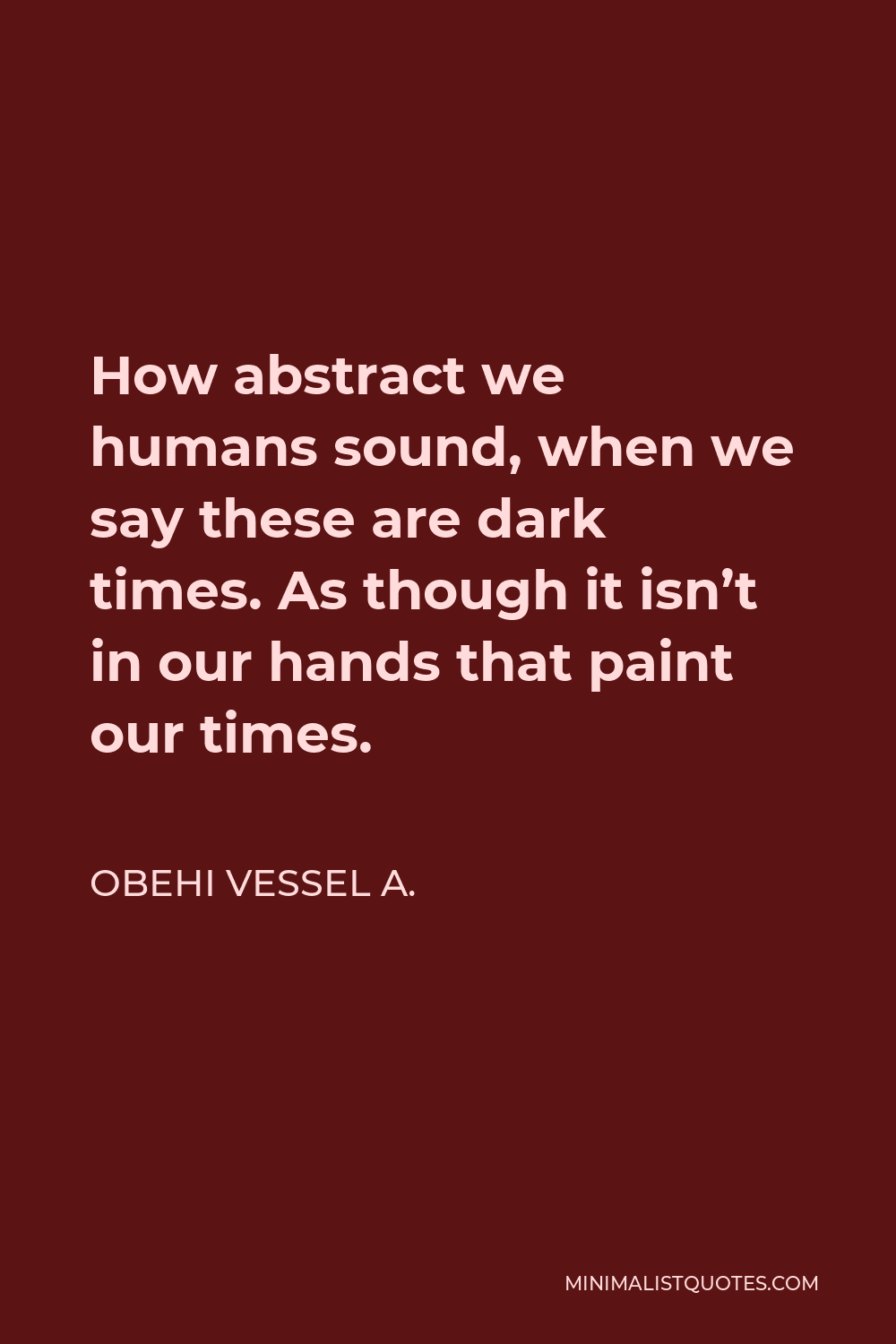 Obehi Vessel A. Quote - How abstract we humans sound, when we say these are dark times. As though it isn’t in our hands that paint our times.