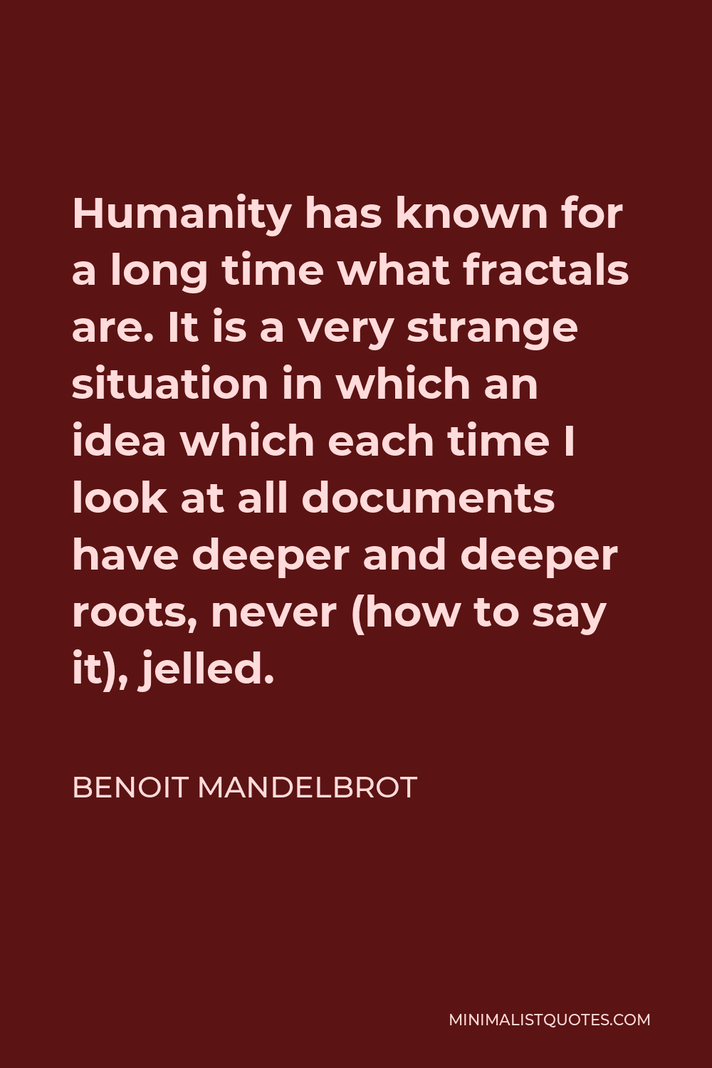 Benoit Mandelbrot Quote - Humanity has known for a long time what fractals are. It is a very strange situation in which an idea which each time I look at all documents have deeper and deeper roots, never (how to say it), jelled.