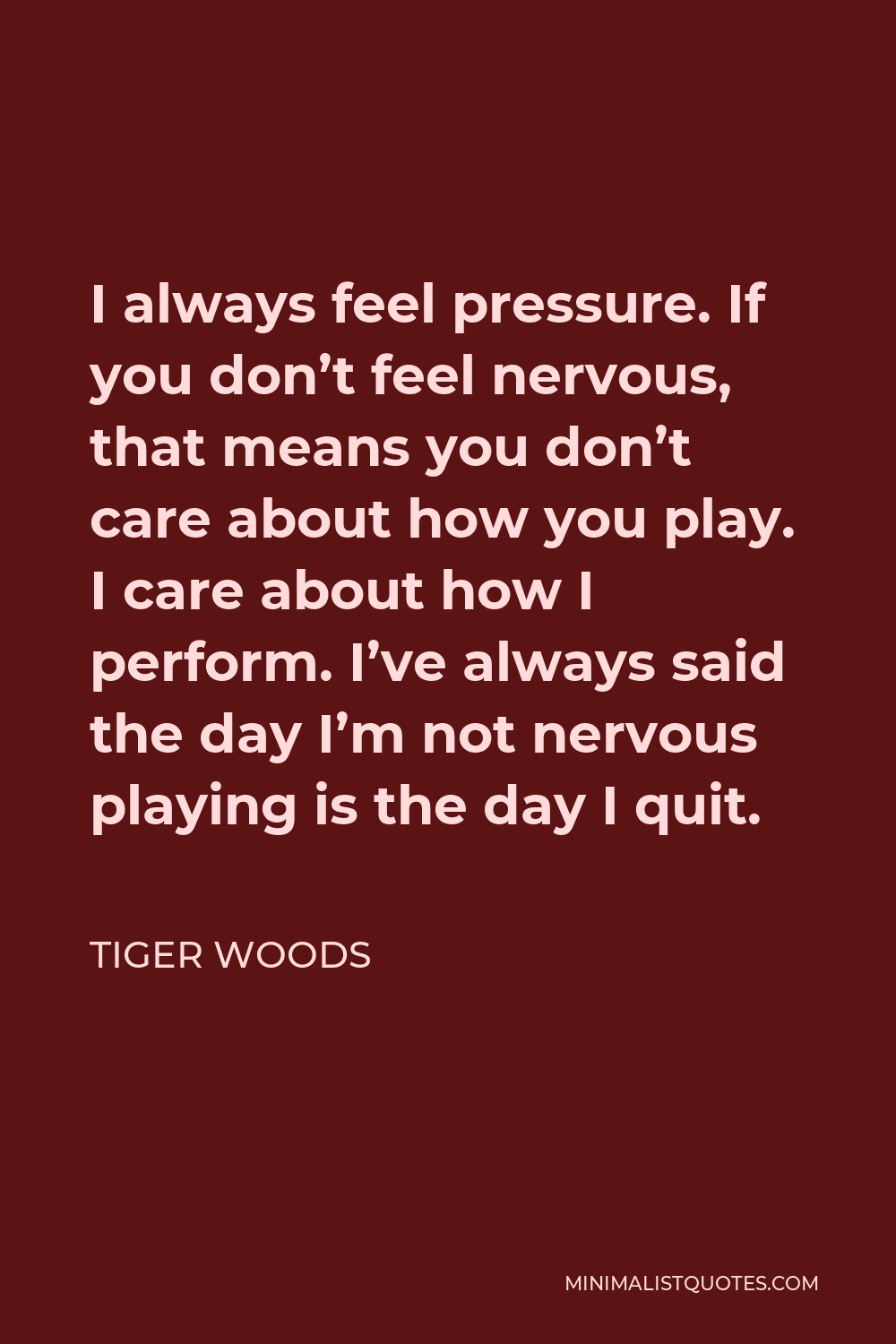 Tiger Woods Quote - I always feel pressure. If you don’t feel nervous, that means you don’t care about how you play. I care about how I perform. I’ve always said the day I’m not nervous playing is the day I quit.
