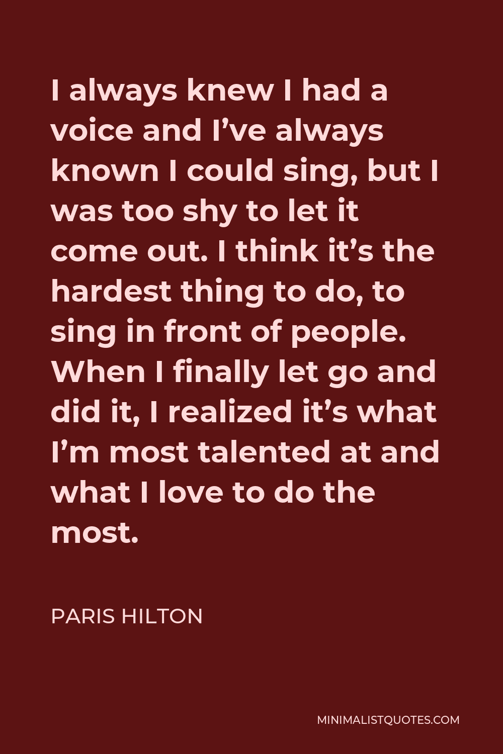 Paris Hilton Quote - I always knew I had a voice and I’ve always known I could sing, but I was too shy to let it come out. I think it’s the hardest thing to do, to sing in front of people. When I finally let go and did it, I realized it’s what I’m most talented at and what I love to do the most.