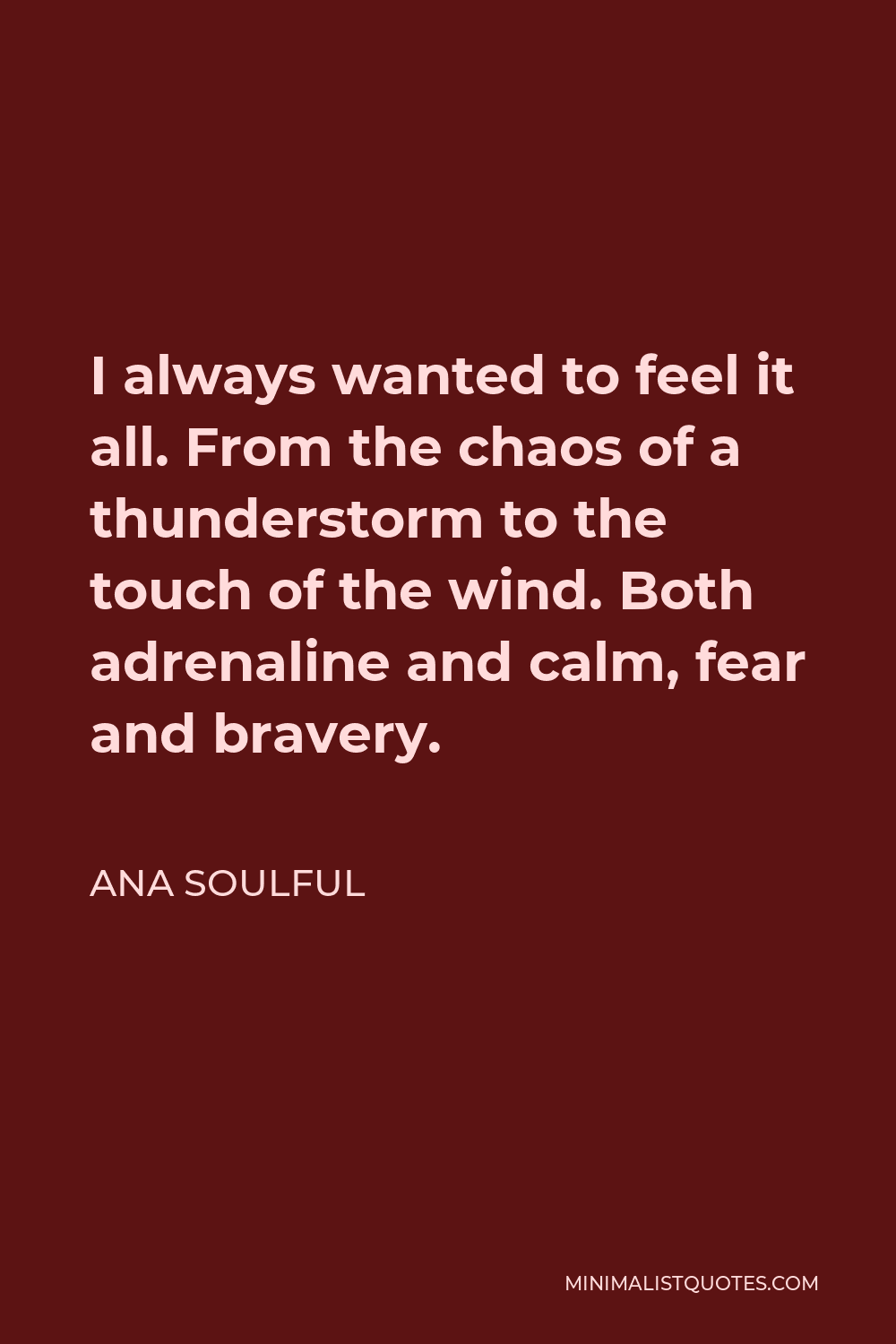 Ana Soulful Quote - I always wanted to feel it all. From the chaos of a thunderstorm to the touch of the wind. Both adrenaline and calm, fear and bravery.