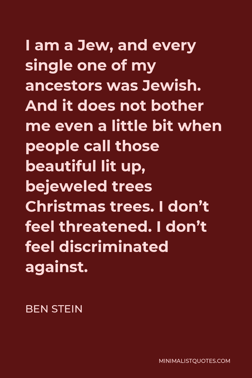 Ben Stein Quote - I am a Jew, and every single one of my ancestors was Jewish. And it does not bother me even a little bit when people call those beautiful lit up, bejeweled trees Christmas trees. I don’t feel threatened. I don’t feel discriminated against.