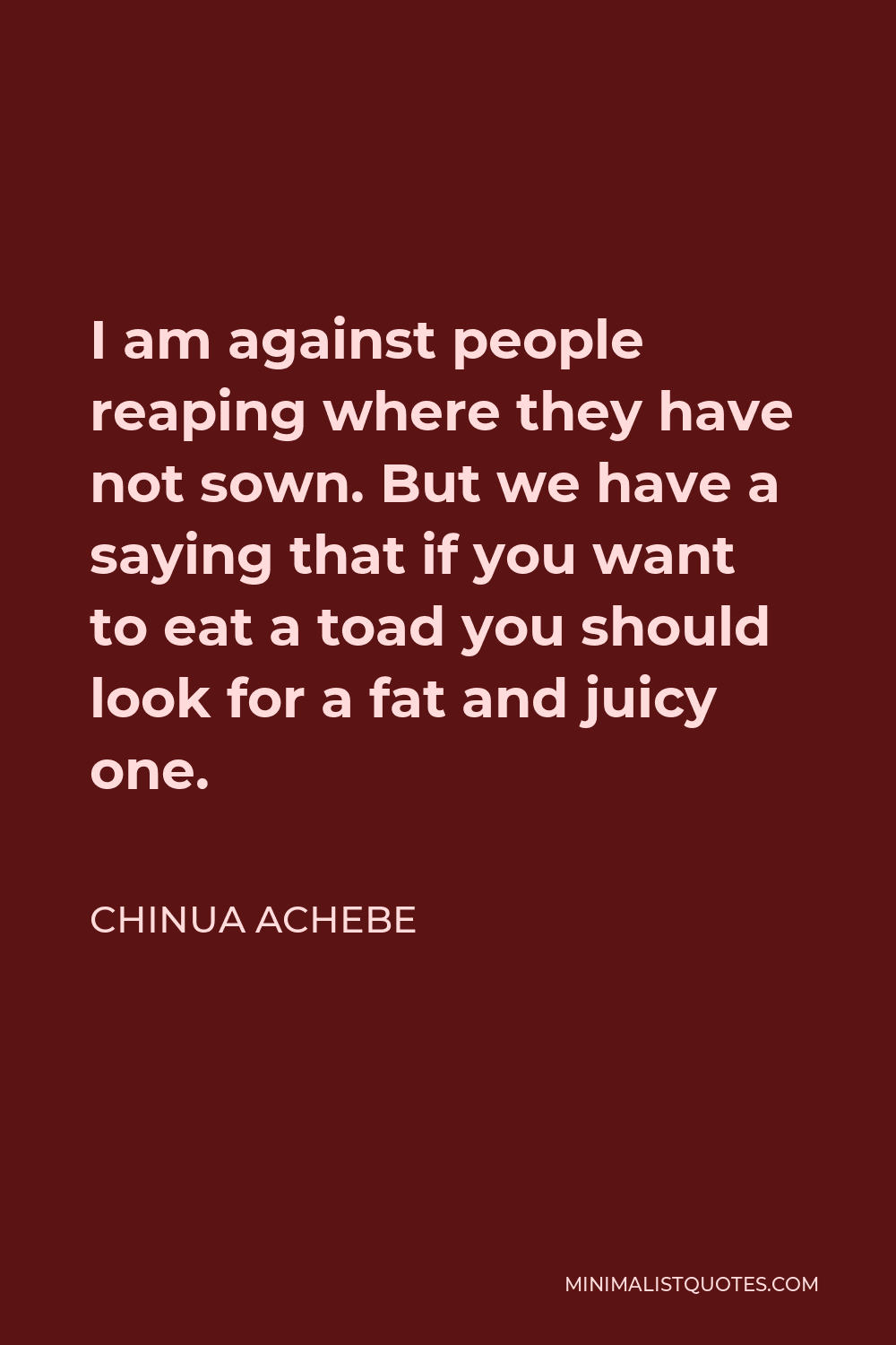 Chinua Achebe Quote - I am against people reaping where they have not sown. But we have a saying that if you want to eat a toad you should look for a fat and juicy one.
