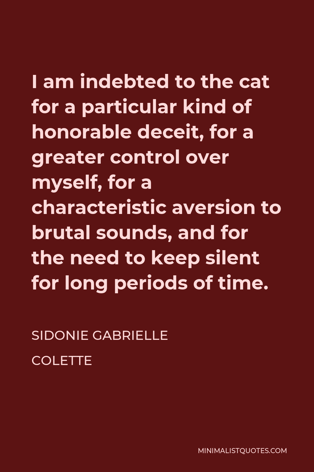 Sidonie Gabrielle Colette Quote - I am indebted to the cat for a particular kind of honorable deceit, for a greater control over myself, for a characteristic aversion to brutal sounds, and for the need to keep silent for long periods of time.
