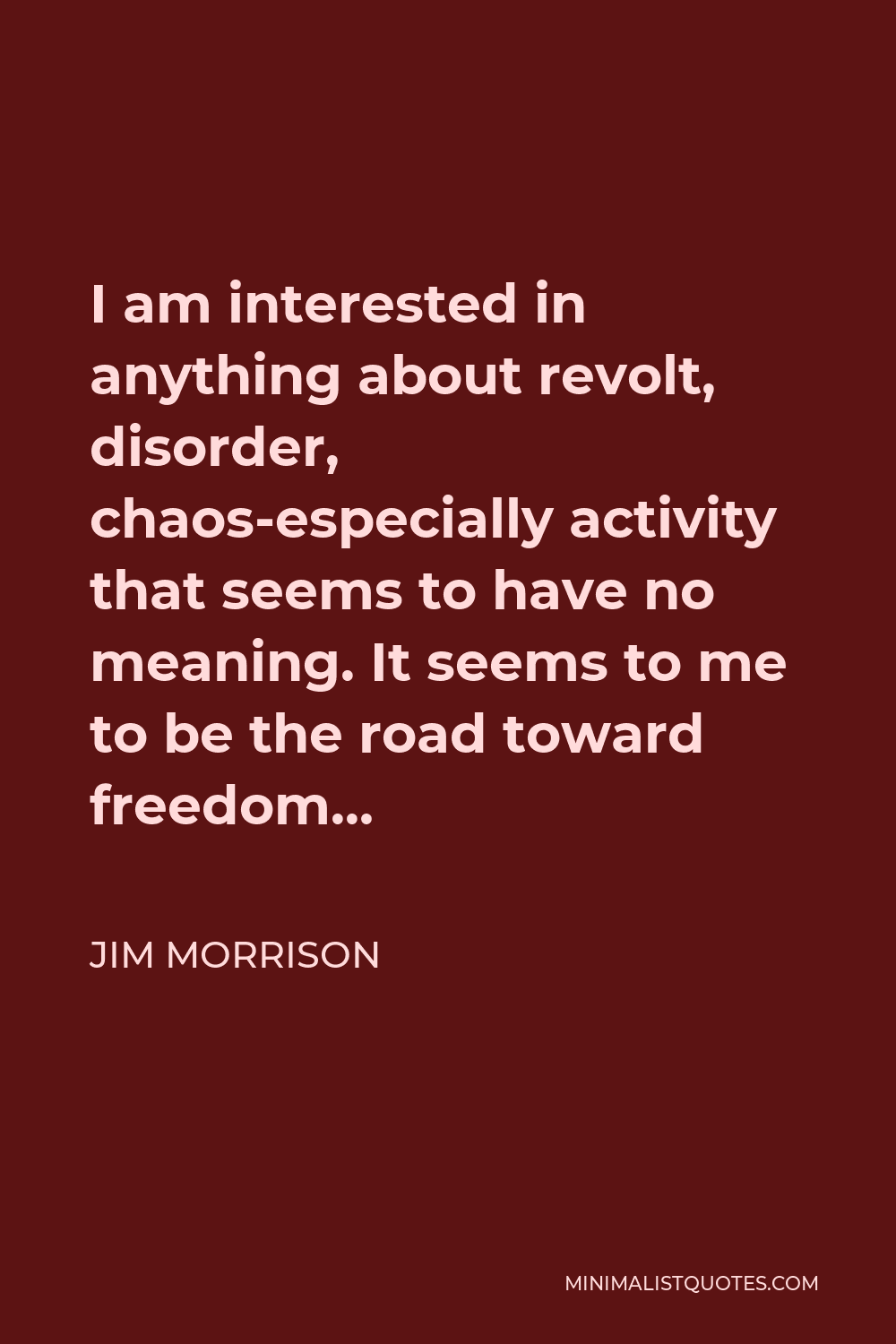 Jim Morrison Quote - I am interested in anything about revolt, disorder, chaos-especially activity that seems to have no meaning. It seems to me to be the road toward freedom…