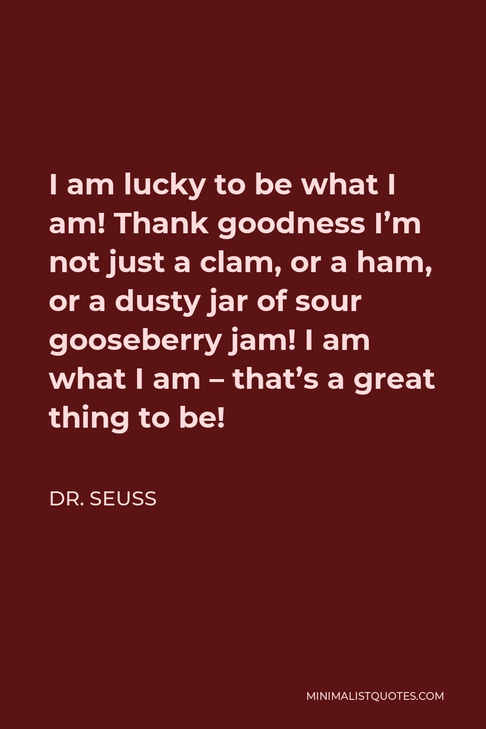 Dr. Seuss Quote - I am lucky to be what I am! Thank goodness I’m not just a clam, or a ham, or a dusty jar of sour gooseberry jam! I am what I am – that’s a great thing to be!