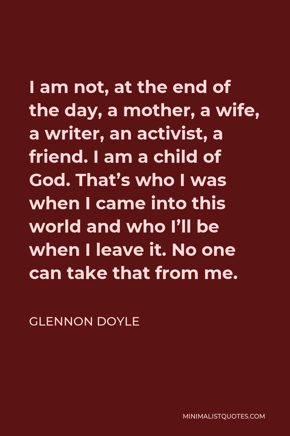 Glennon Doyle Quote - I am not, at the end of the day, a mother, a wife, a writer, an activist, a friend. I am a child of God. That’s who I was when I came into this world and who I’ll be when I leave it. No one can take that from me.