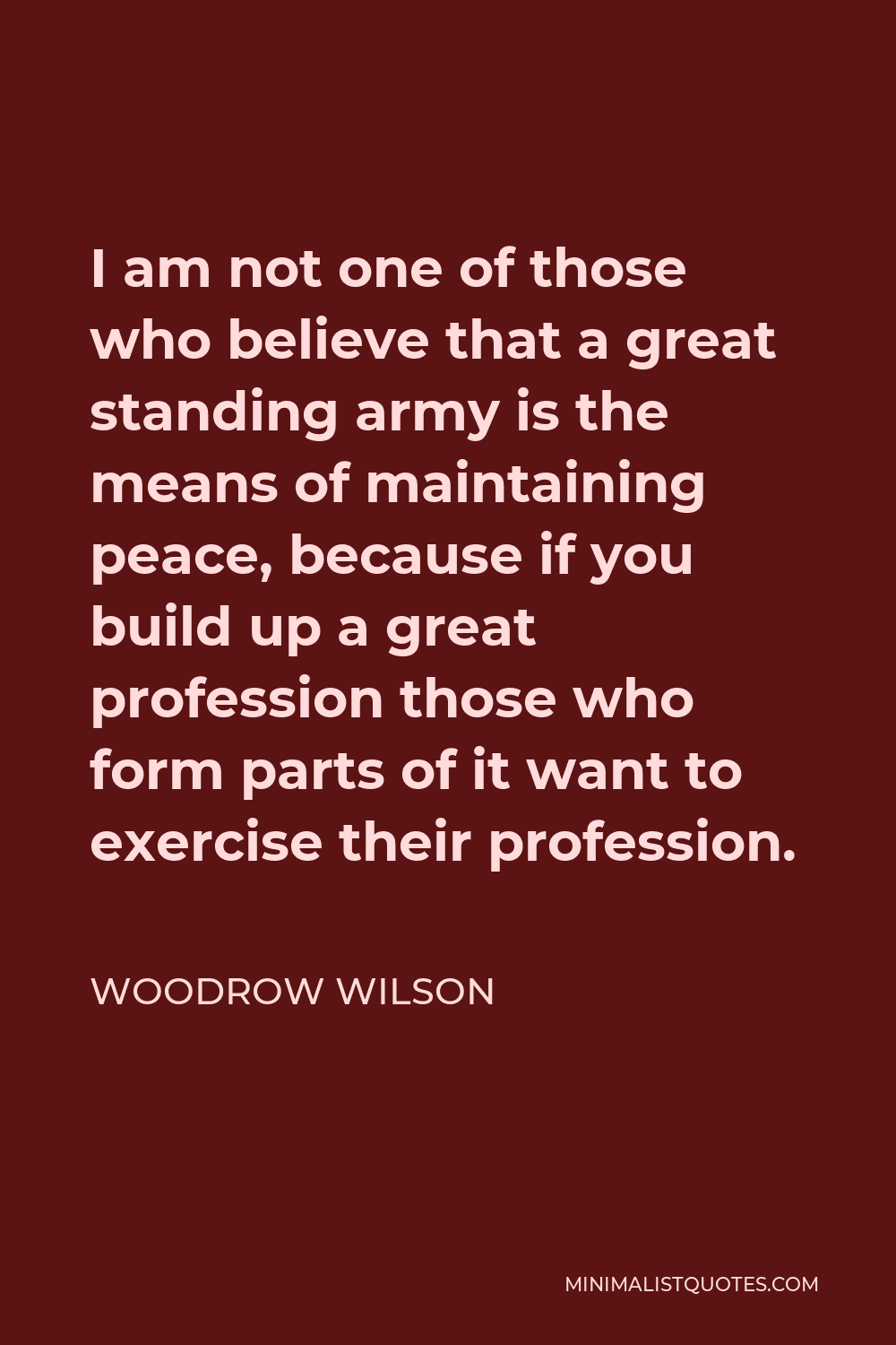 Woodrow Wilson Quote - I am not one of those who believe that a great standing army is the means of maintaining peace, because if you build up a great profession those who form parts of it want to exercise their profession.