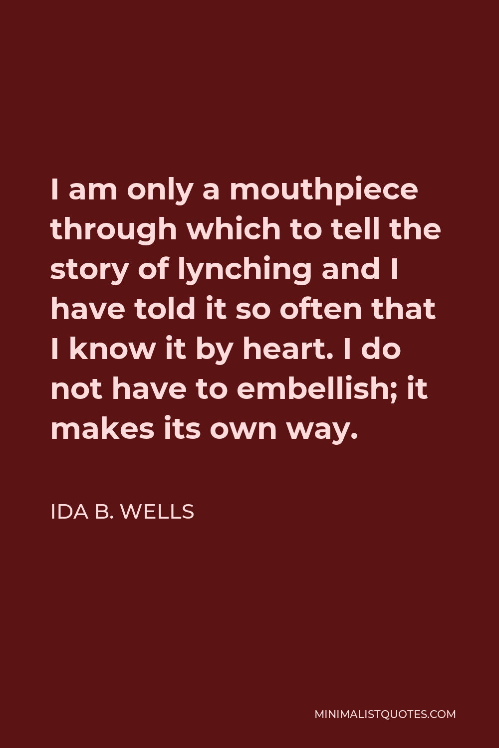 Ida B. Wells Quote - I am only a mouthpiece through which to tell the story of lynching and I have told it so often that I know it by heart. I do not have to embellish; it makes its own way.