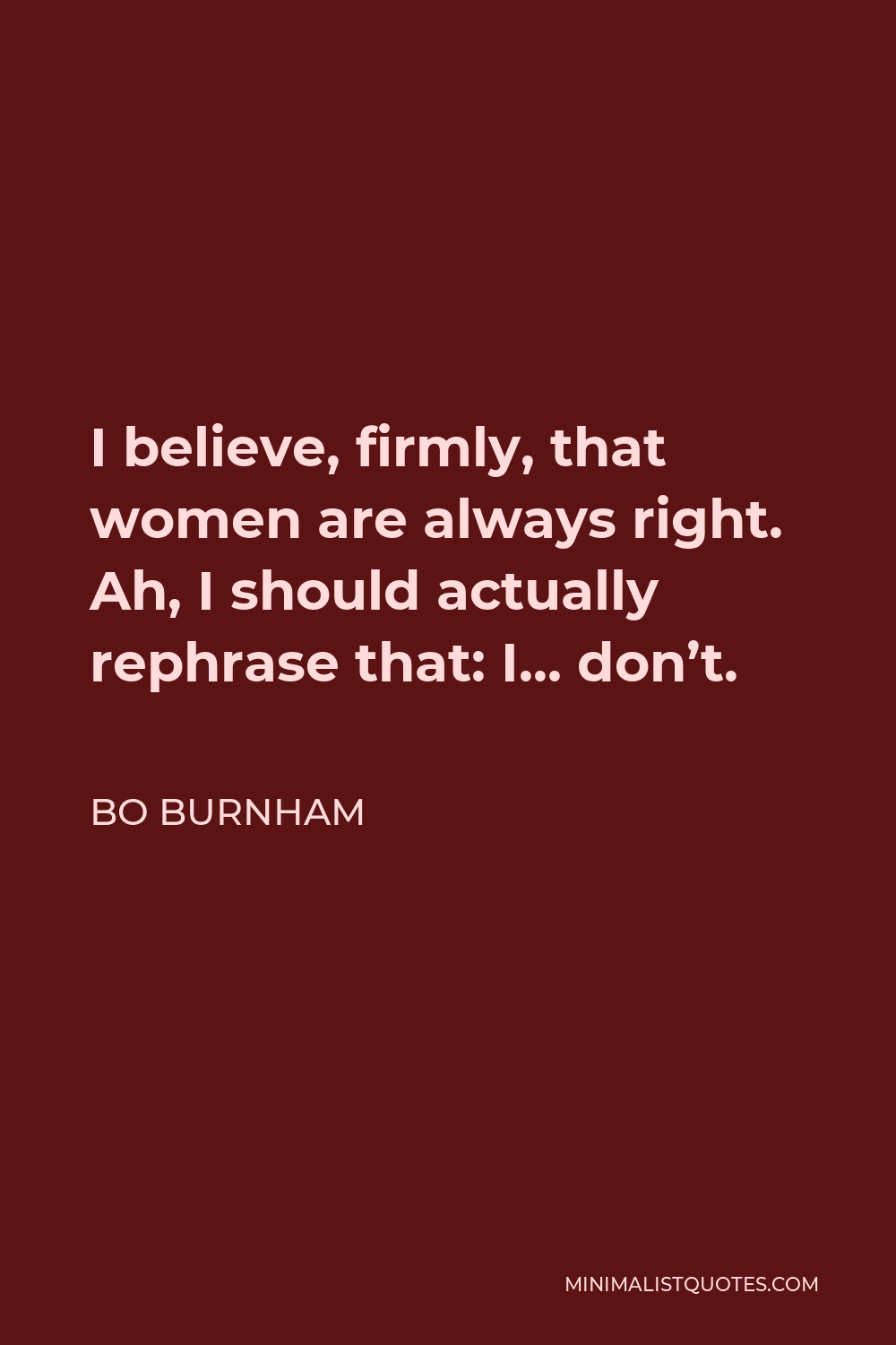 Bo Burnham Quote - I believe, firmly, that women are always right. Ah, I should actually rephrase that: I… don’t.