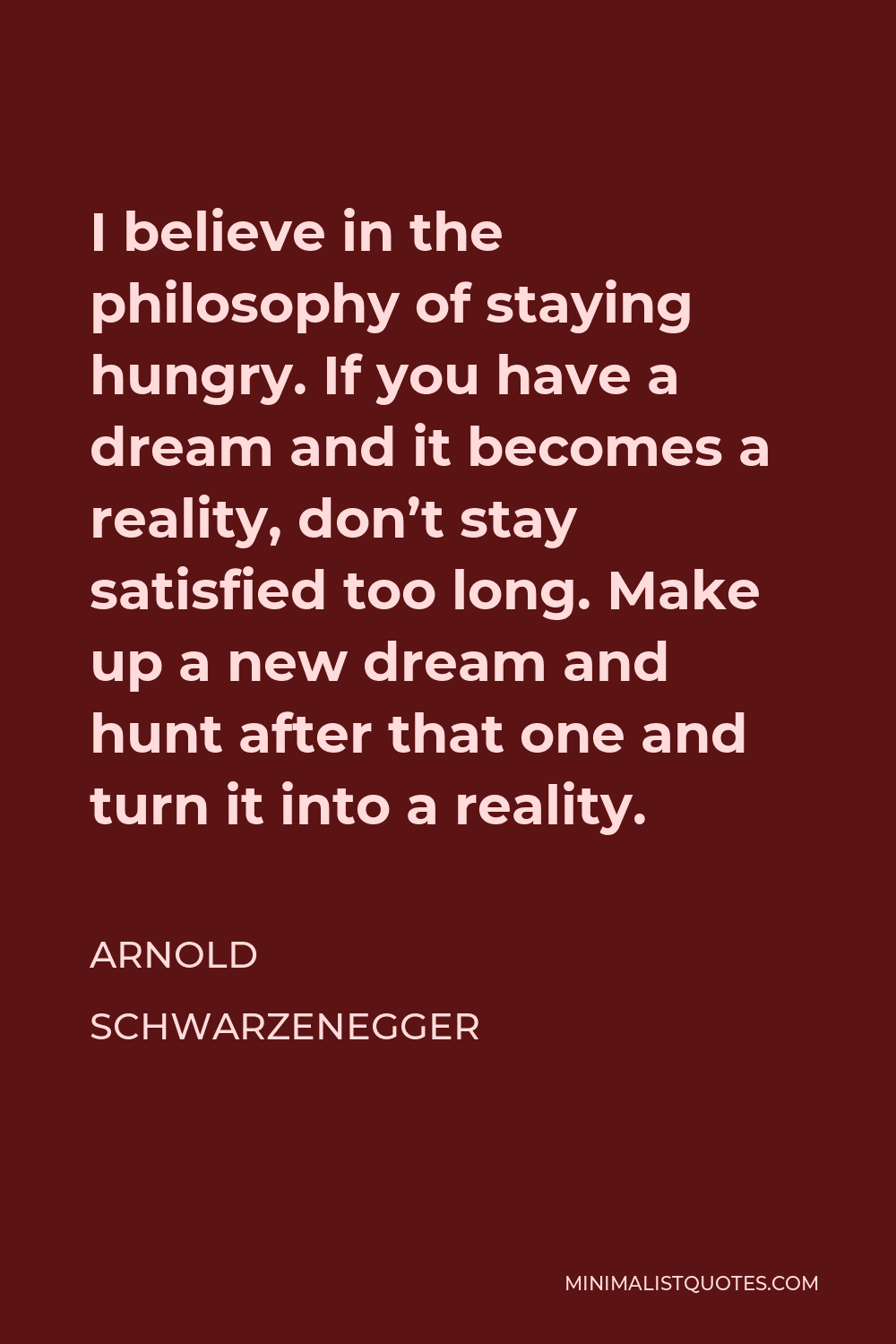 Arnold Schwarzenegger Quote - I believe in the philosophy of staying hungry. If you have a dream and it becomes a reality, don’t stay satisfied too long. Make up a new dream and hunt after that one and turn it into a reality.