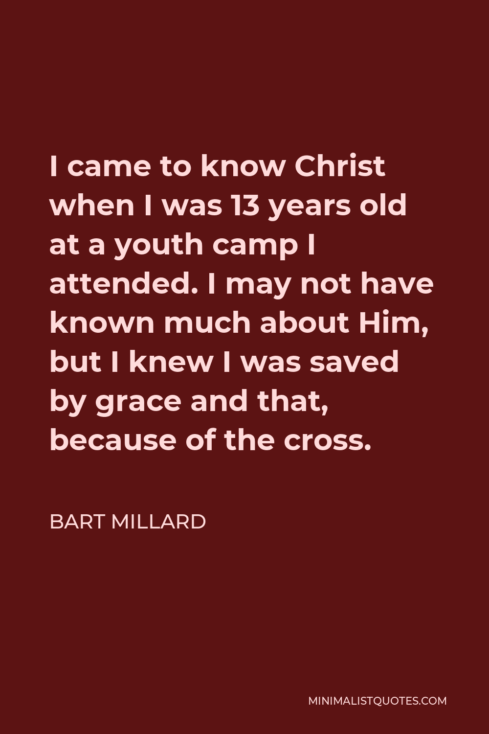 Bart Millard Quote - I came to know Christ when I was 13 years old at a youth camp I attended. I may not have known much about Him, but I knew I was saved by grace and that, because of the cross.