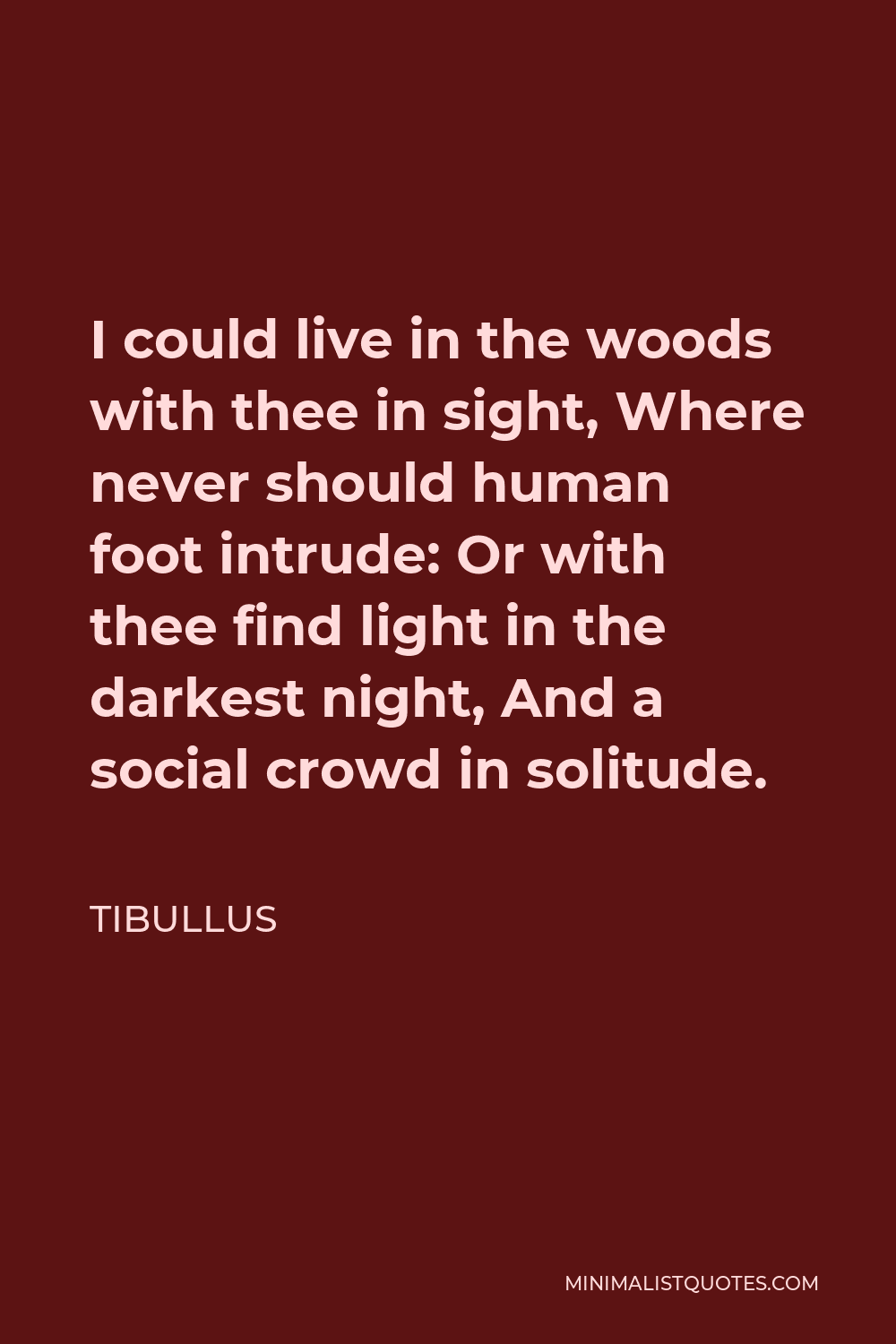 Tibullus Quote - I could live in the woods with thee in sight, Where never should human foot intrude: Or with thee find light in the darkest night, And a social crowd in solitude.