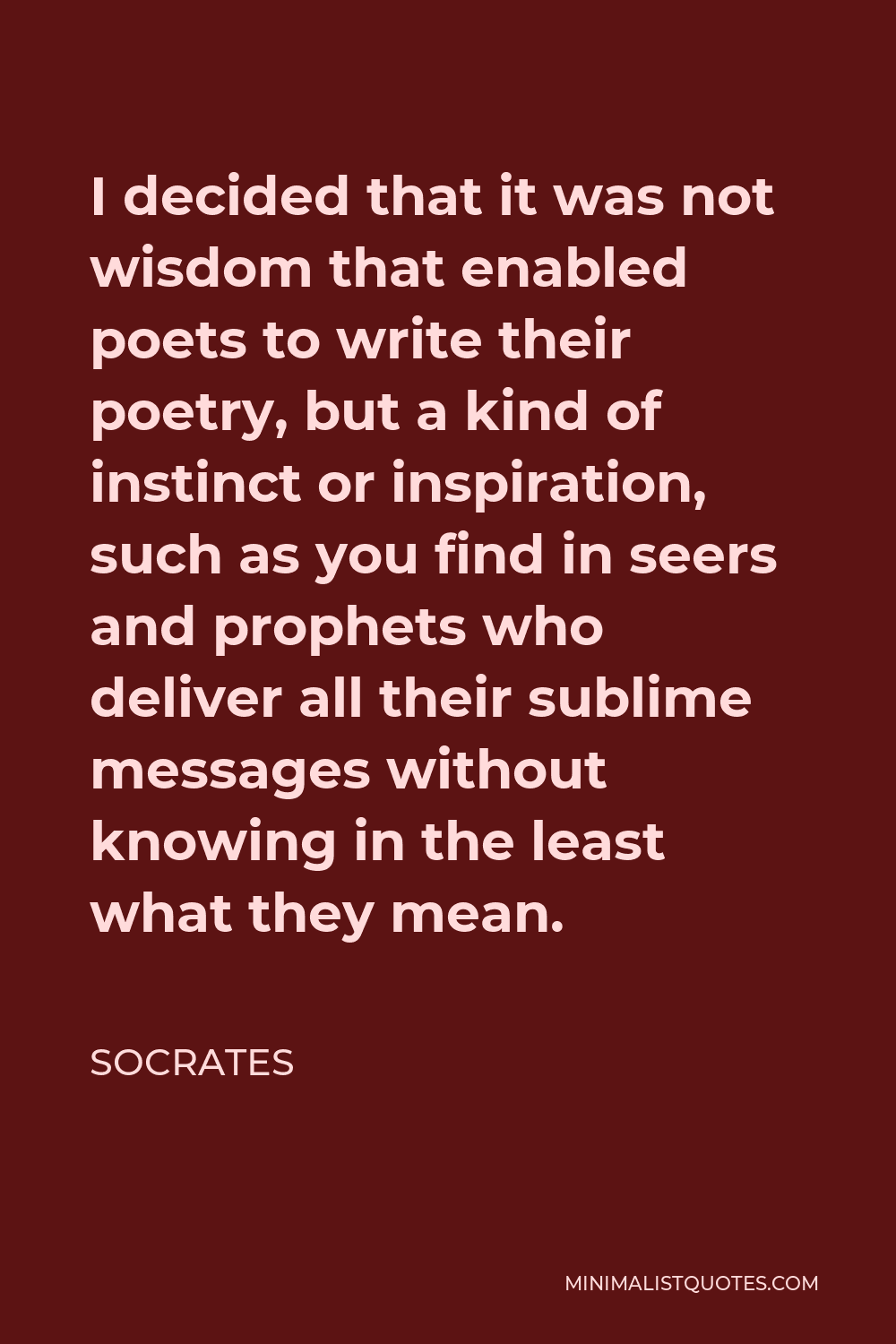 Socrates Quote - I decided that it was not wisdom that enabled poets to write their poetry, but a kind of instinct or inspiration, such as you find in seers and prophets who deliver all their sublime messages without knowing in the least what they mean.