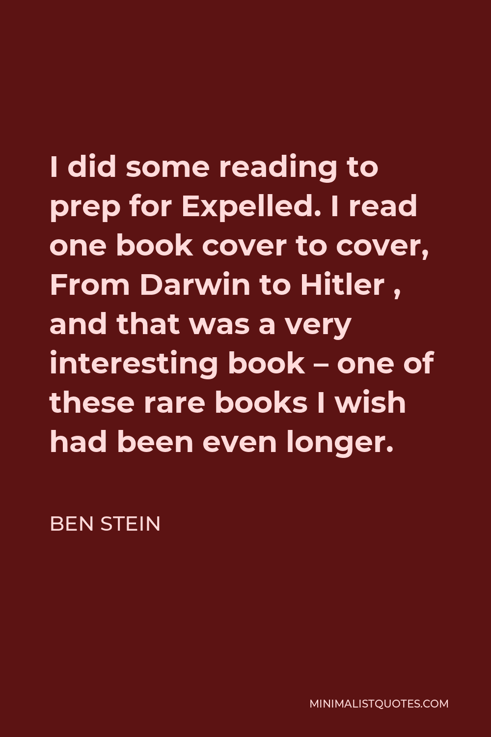 Ben Stein Quote - I did some reading to prep for Expelled. I read one book cover to cover, From Darwin to Hitler , and that was a very interesting book – one of these rare books I wish had been even longer.