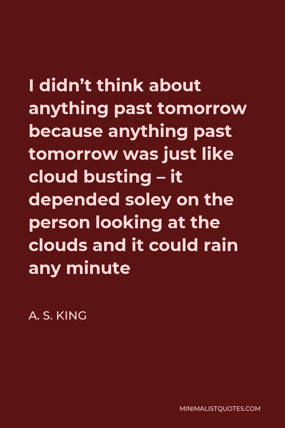 A. S. King Quote - I didn’t think about anything past tomorrow because anything past tomorrow was just like cloud busting – it depended soley on the person looking at the clouds and it could rain any minute