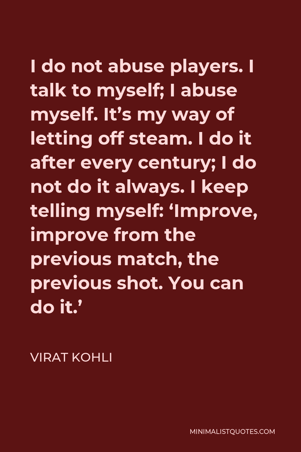 Virat Kohli Quote - I do not abuse players. I talk to myself; I abuse myself. It’s my way of letting off steam. I do it after every century; I do not do it always. I keep telling myself: ‘Improve, improve from the previous match, the previous shot. You can do it.’