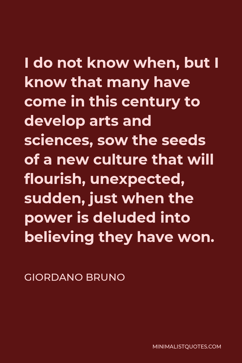 Giordano Bruno Quote - I do not know when, but I know that many have come in this century to develop arts and sciences, sow the seeds of a new culture that will flourish, unexpected, sudden, just when the power is deluded into believing they have won.