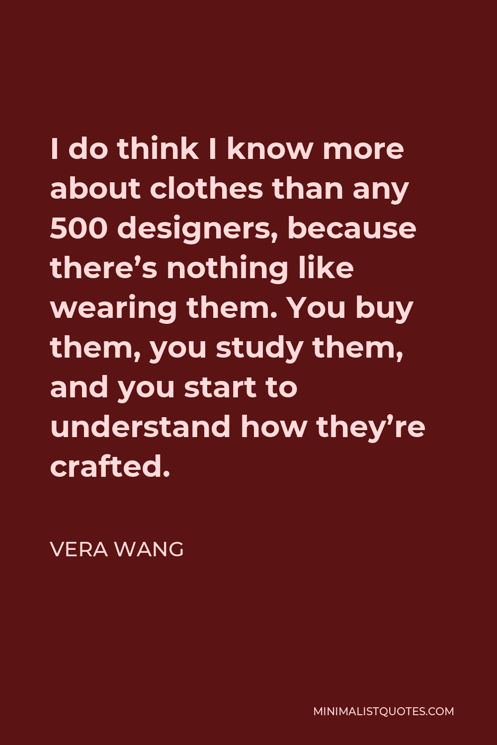 Vera Wang Quote - I do think I know more about clothes than any 500 designers, because there’s nothing like wearing them. You buy them, you study them, and you start to understand how they’re crafted.