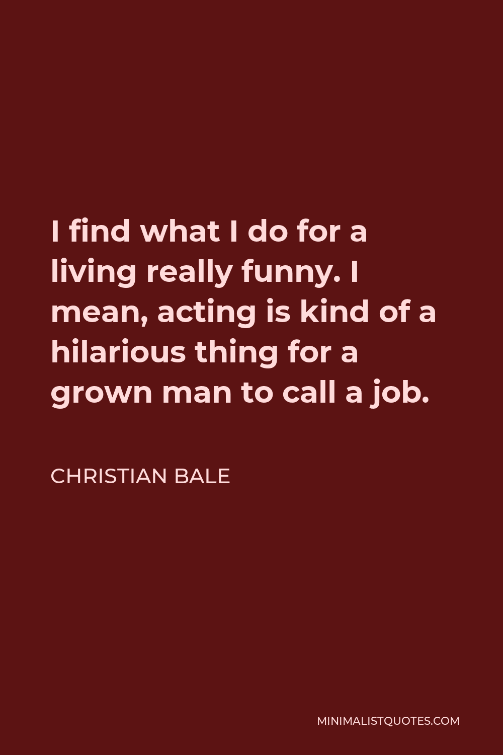 Christian Bale Quote - I find what I do for a living really funny. I mean, acting is kind of a hilarious thing for a grown man to call a job.