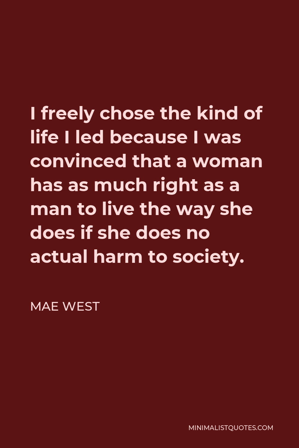 Mae West Quote - I freely chose the kind of life I led because I was convinced that a woman has as much right as a man to live the way she does if she does no actual harm to society.
