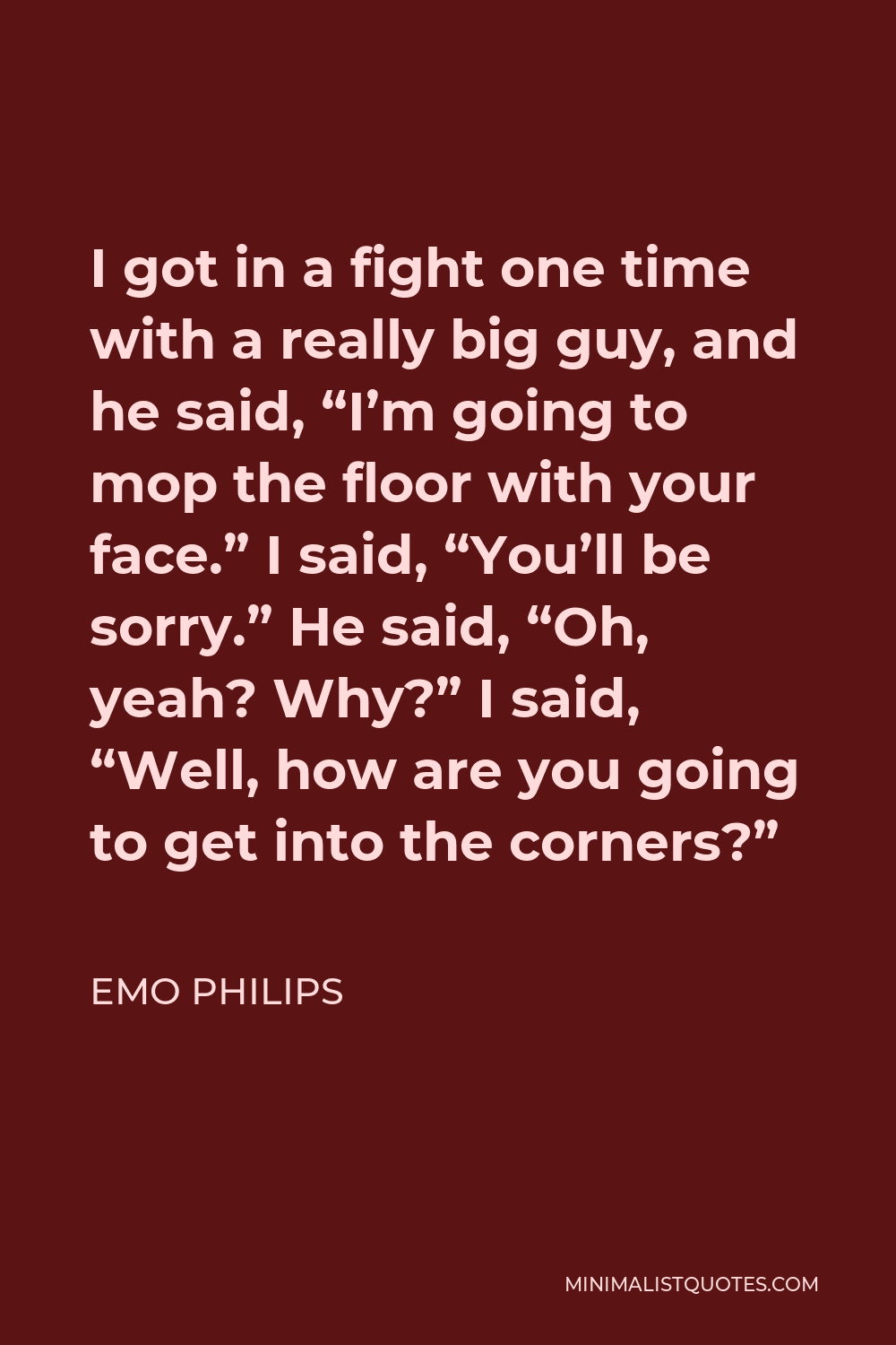 Emo Philips Quote - I got in a fight one time with a really big guy, and he said, “I’m going to mop the floor with your face.” I said, “You’ll be sorry.” He said, “Oh, yeah? Why?” I said, “Well, how are you going to get into the corners?”