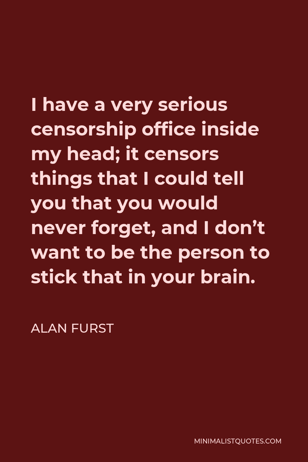 Alan Furst Quote - I have a very serious censorship office inside my head; it censors things that I could tell you that you would never forget, and I don’t want to be the person to stick that in your brain.