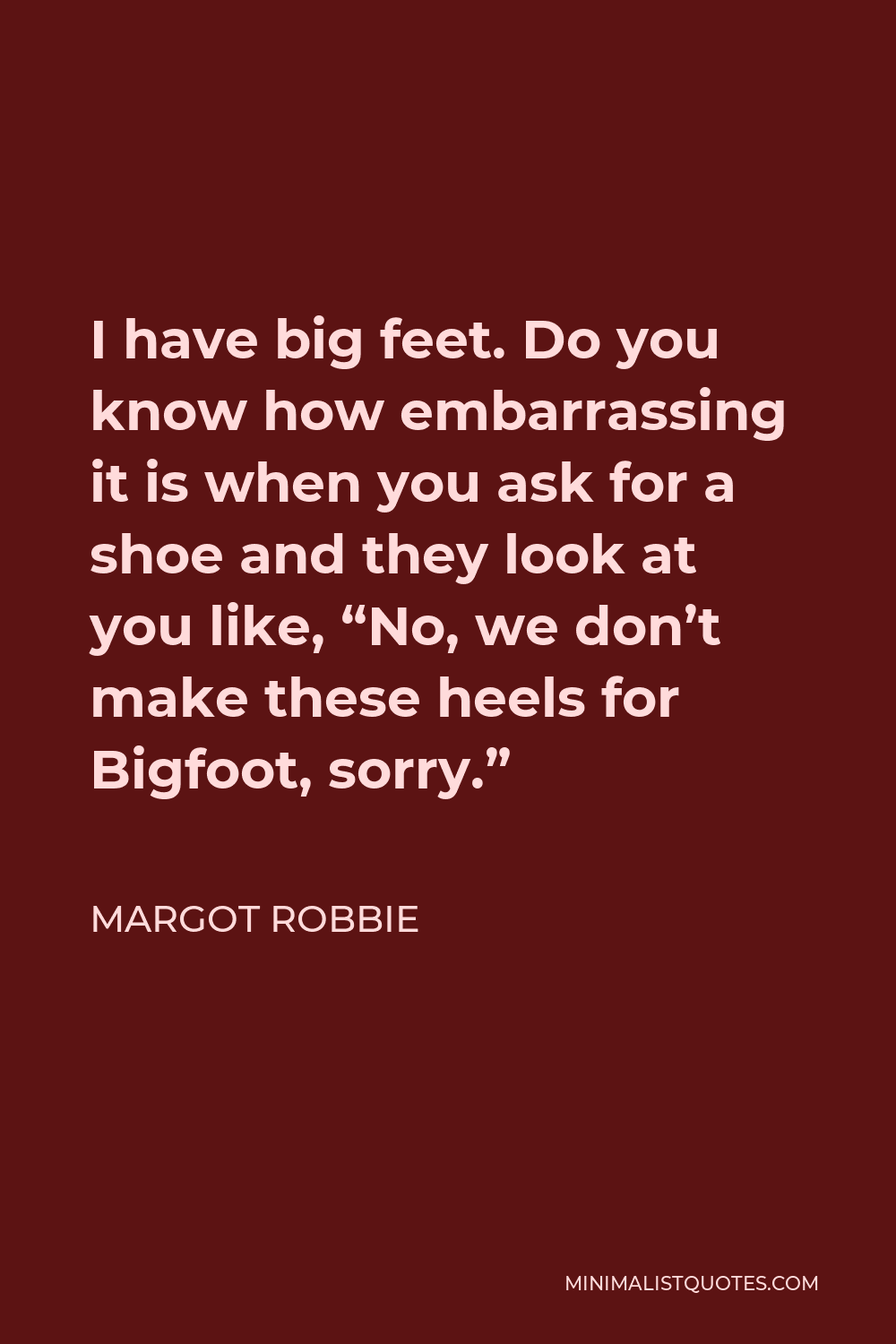Margot Robbie Quote - I have big feet. Do you know how embarrassing it is when you ask for a shoe and they look at you like, “No, we don’t make these heels for Bigfoot, sorry.”