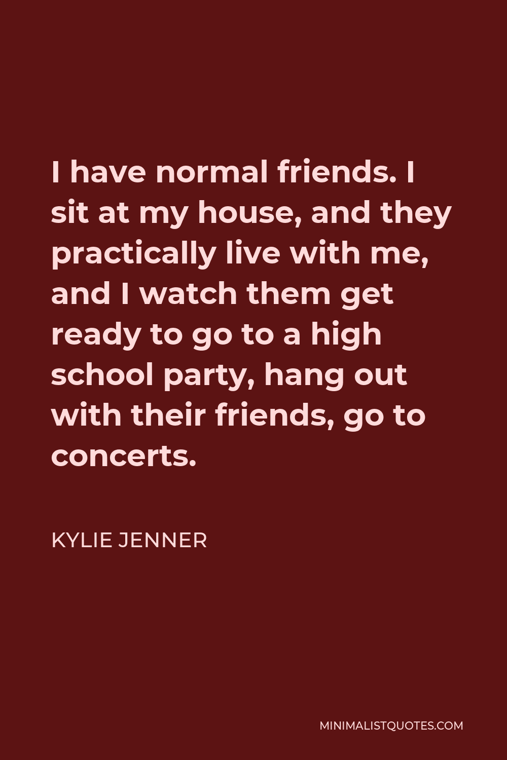 Kylie Jenner Quote - I have normal friends. I sit at my house, and they practically live with me, and I watch them get ready to go to a high school party, hang out with their friends, go to concerts.