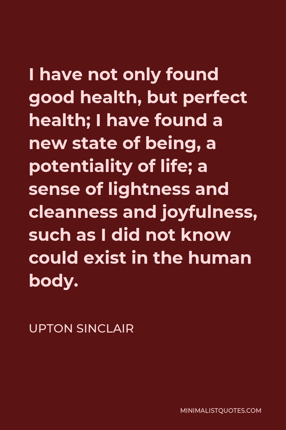 Upton Sinclair Quote - I have not only found good health, but perfect health; I have found a new state of being, a potentiality of life; a sense of lightness and cleanness and joyfulness, such as I did not know could exist in the human body.