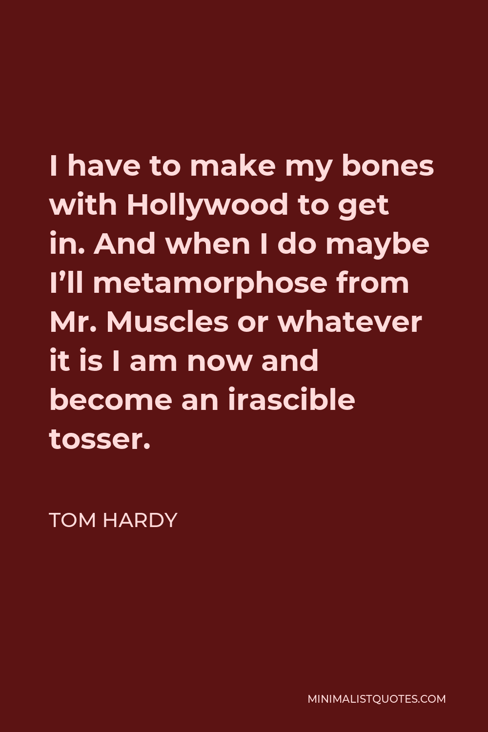 Tom Hardy Quote - I have to make my bones with Hollywood to get in. And when I do maybe I’ll metamorphose from Mr. Muscles or whatever it is I am now and become an irascible tosser.