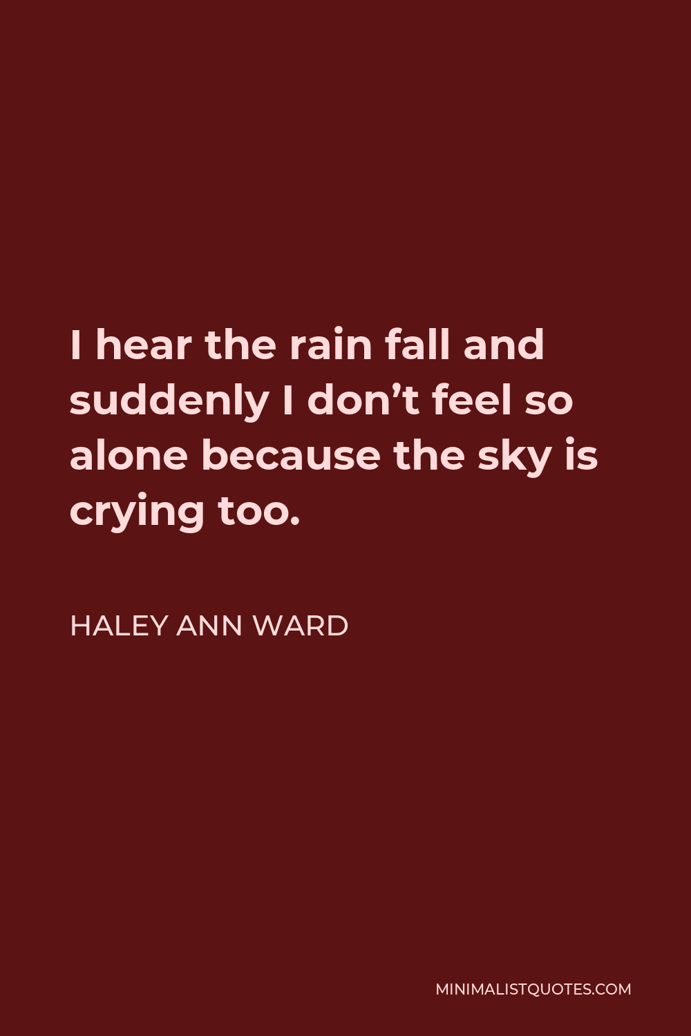 Haley Ann Ward Quote - I hear the rain fall and suddenly I don’t feel so alone because the sky is crying too.