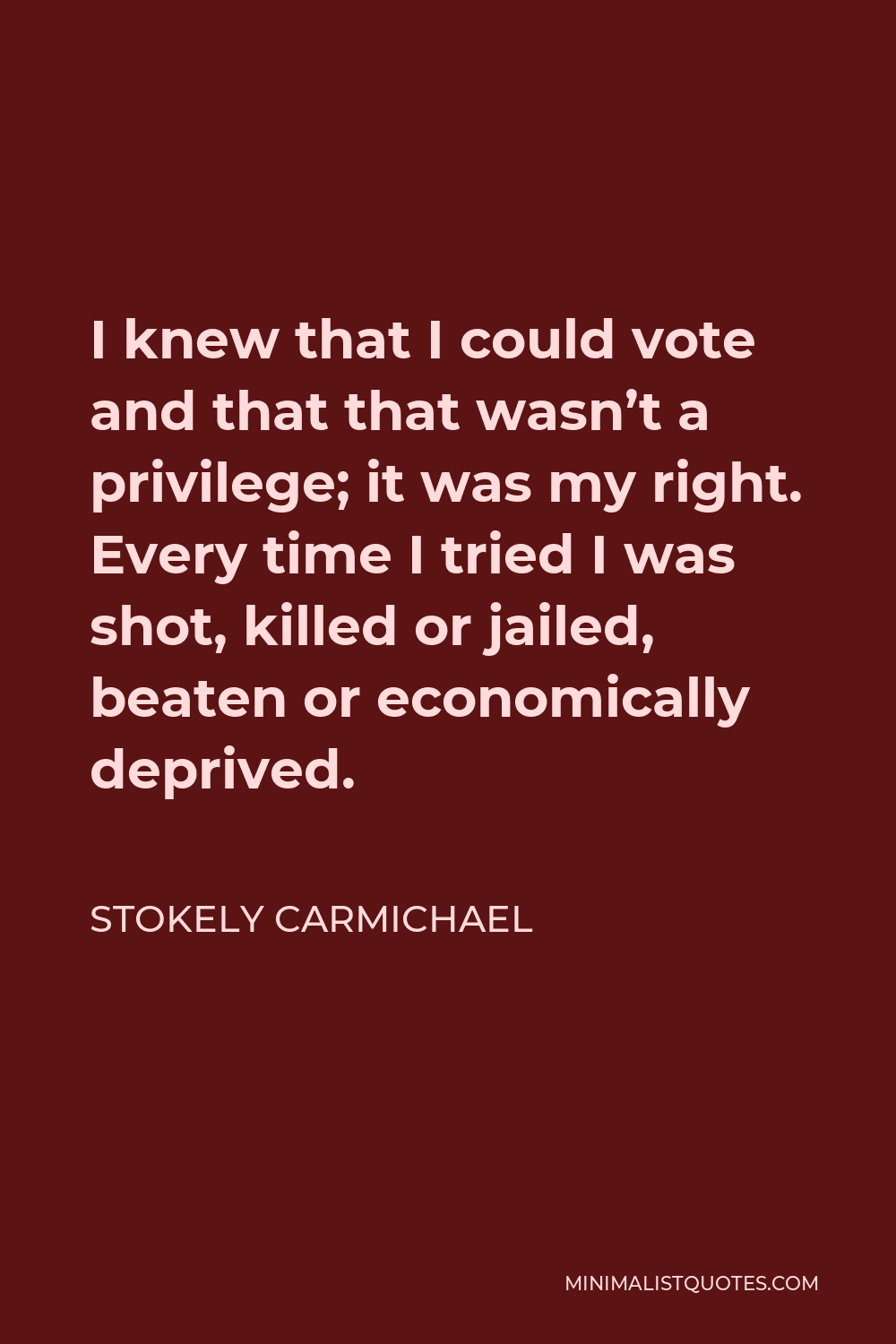 Stokely Carmichael Quote - I knew that I could vote and that that wasn’t a privilege; it was my right. Every time I tried I was shot, killed or jailed, beaten or economically deprived.