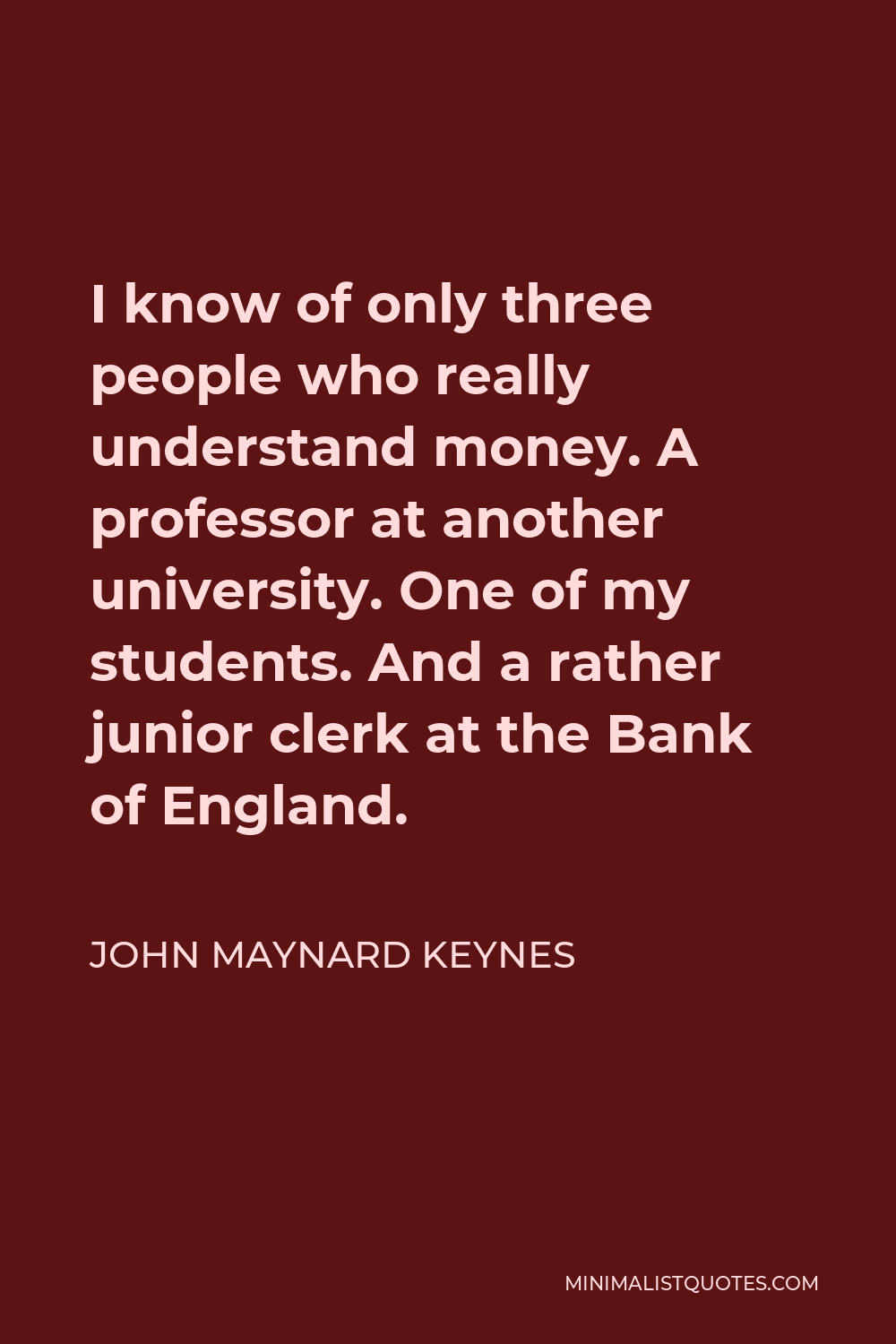 John Maynard Keynes Quote - I know of only three people who really understand money. A professor at another university. One of my students. And a rather junior clerk at the Bank of England.