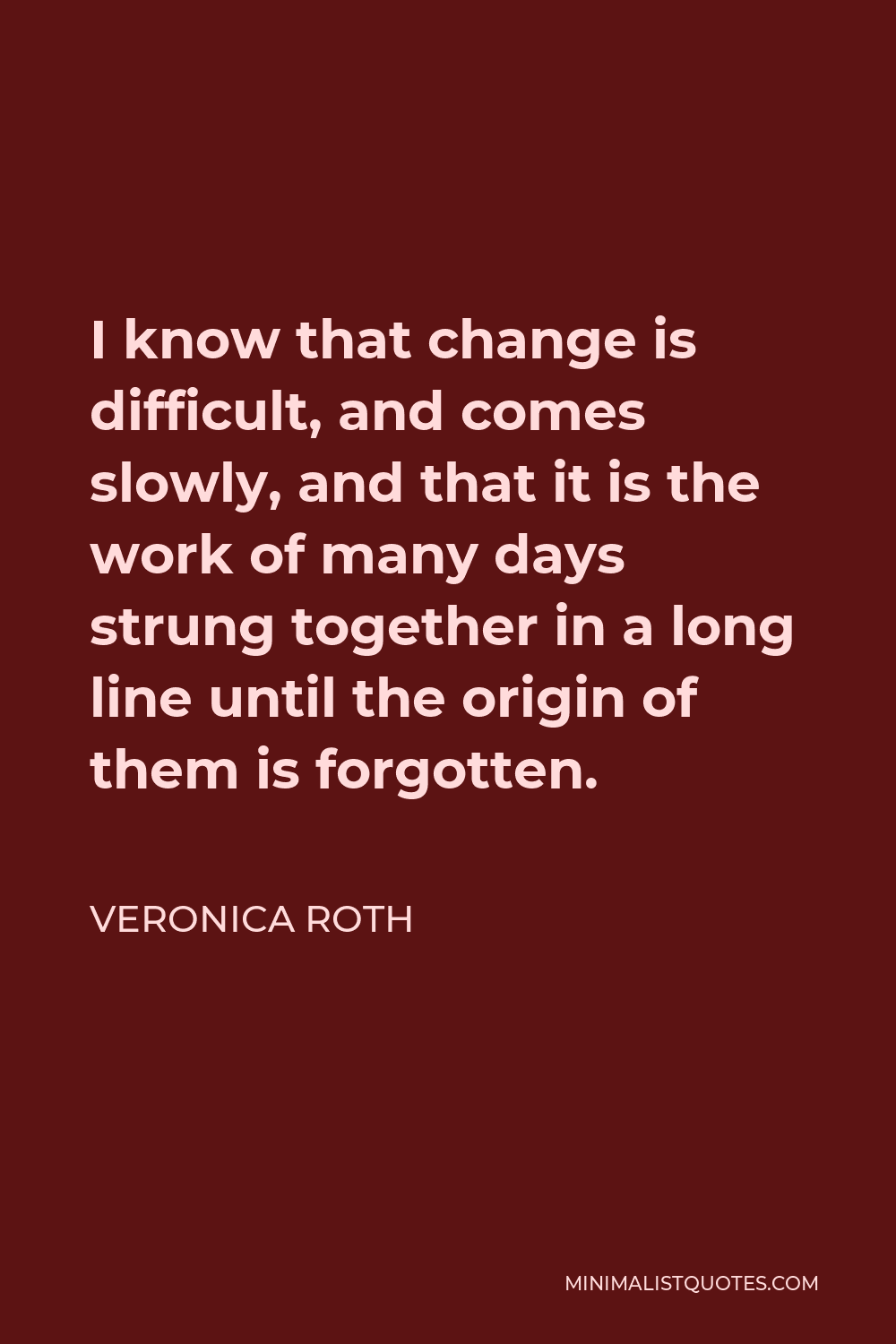 Veronica Roth Quote - I know that change is difficult, and comes slowly, and that it is the work of many days strung together in a long line until the origin of them is forgotten.