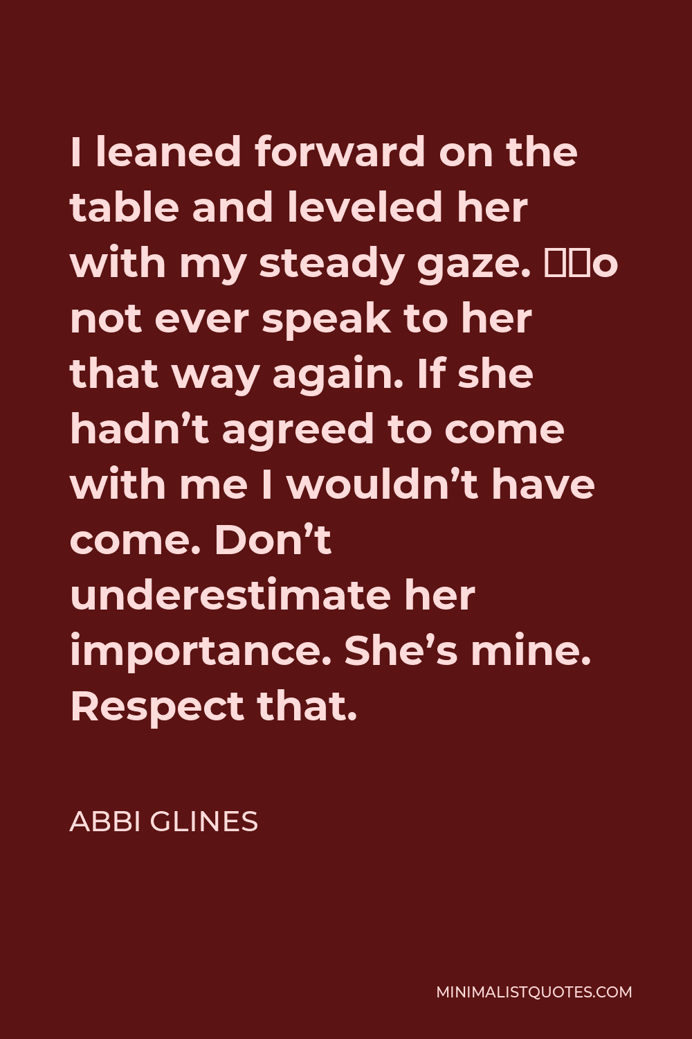 Abbi Glines Quote - I leaned forward on the table and leveled her with my steady gaze. “Do not ever speak to her that way again. If she hadn’t agreed to come with me I wouldn’t have come. Don’t underestimate her importance. She’s mine. Respect that.