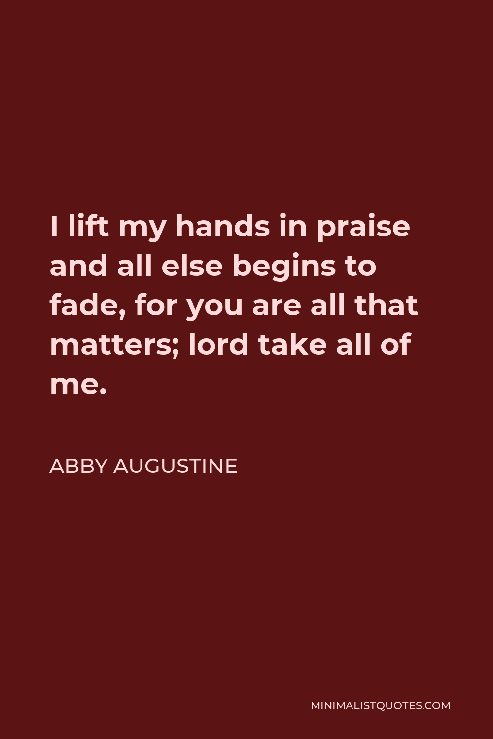 Abby Augustine Quote - I lift my hands in praise and all else begins to fade, for you are all that matters; lord take all of me.