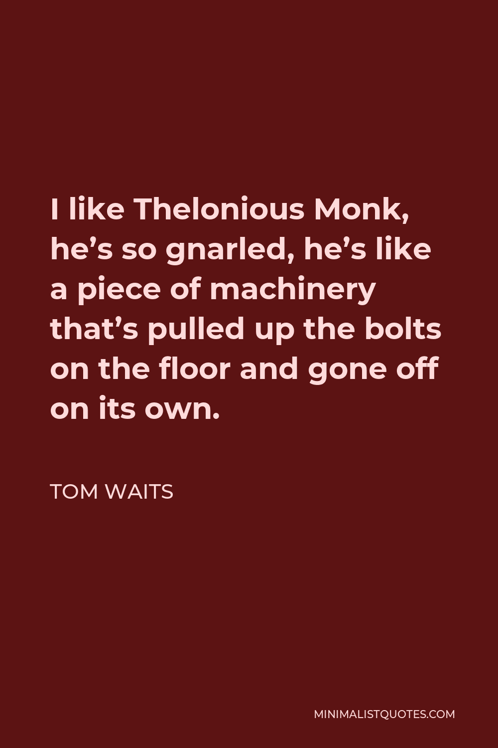 Tom Waits Quote - I like Thelonious Monk, he’s so gnarled, he’s like a piece of machinery that’s pulled up the bolts on the floor and gone off on its own.