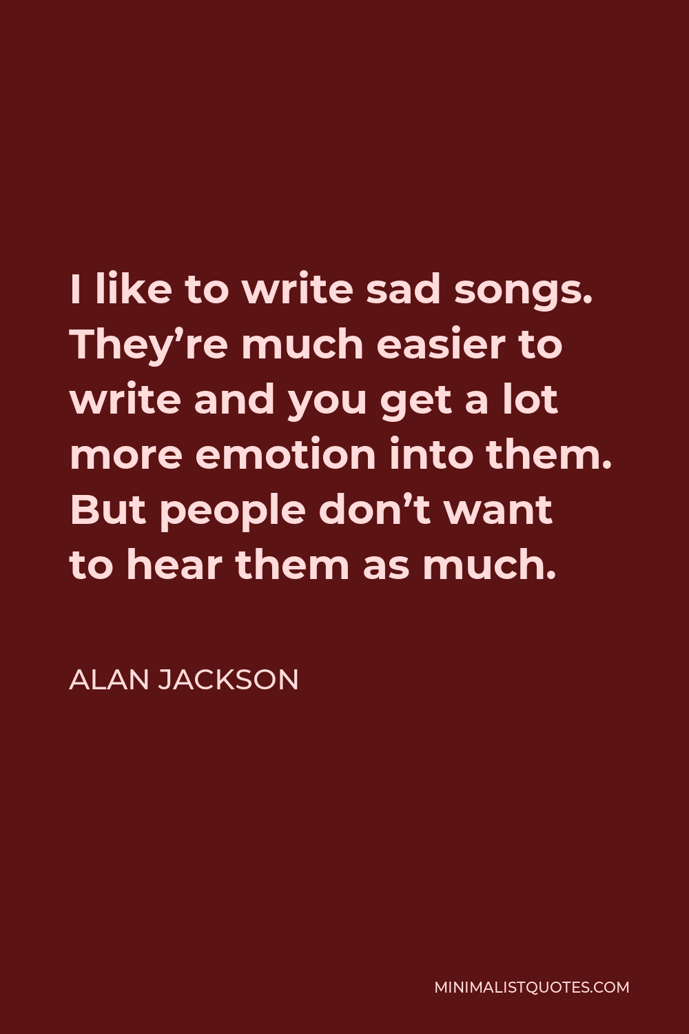 Alan Jackson Quote - I like to write sad songs. They’re much easier to write and you get a lot more emotion into them. But people don’t want to hear them as much.
