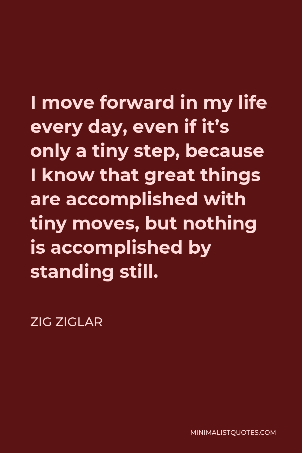 Zig Ziglar Quote - I move forward in my life every day, even if it’s only a tiny step, because I know that great things are accomplished with tiny moves, but nothing is accomplished by standing still.
