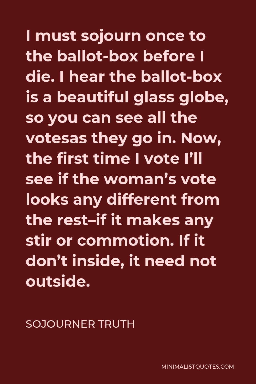 Sojourner Truth Quote - I must sojourn once to the ballot-box before I die. I hear the ballot-box is a beautiful glass globe, so you can see all the votesas they go in. Now, the first time I vote I’ll see if the woman’s vote looks any different from the rest–if it makes any stir or commotion. If it don’t inside, it need not outside.