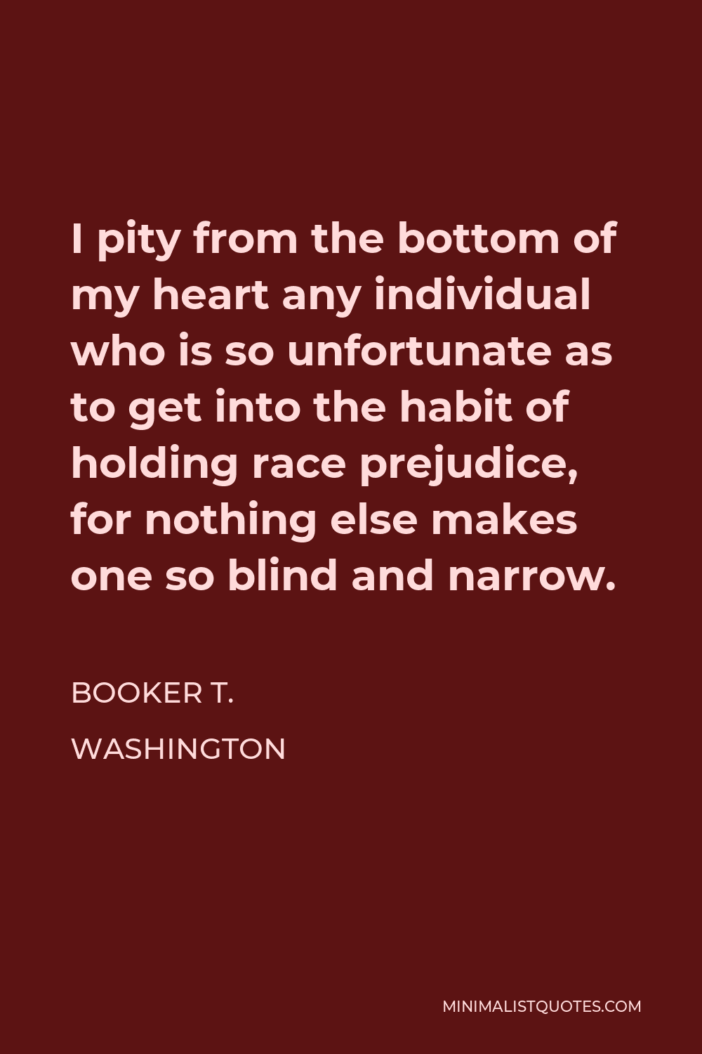 Booker T. Washington Quote - I pity from the bottom of my heart any individual who is so unfortunate as to get into the habit of holding race prejudice, for nothing else makes one so blind and narrow.