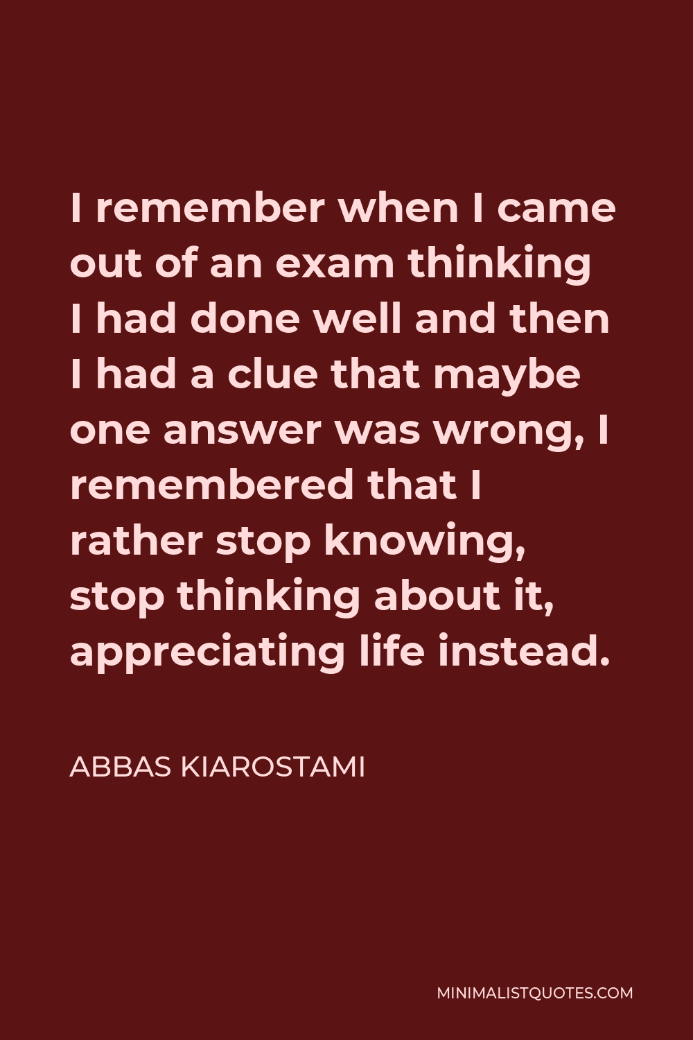 Abbas Kiarostami Quote - I remember when I came out of an exam thinking I had done well and then I had a clue that maybe one answer was wrong, I remembered that I rather stop knowing, stop thinking about it, appreciating life instead.