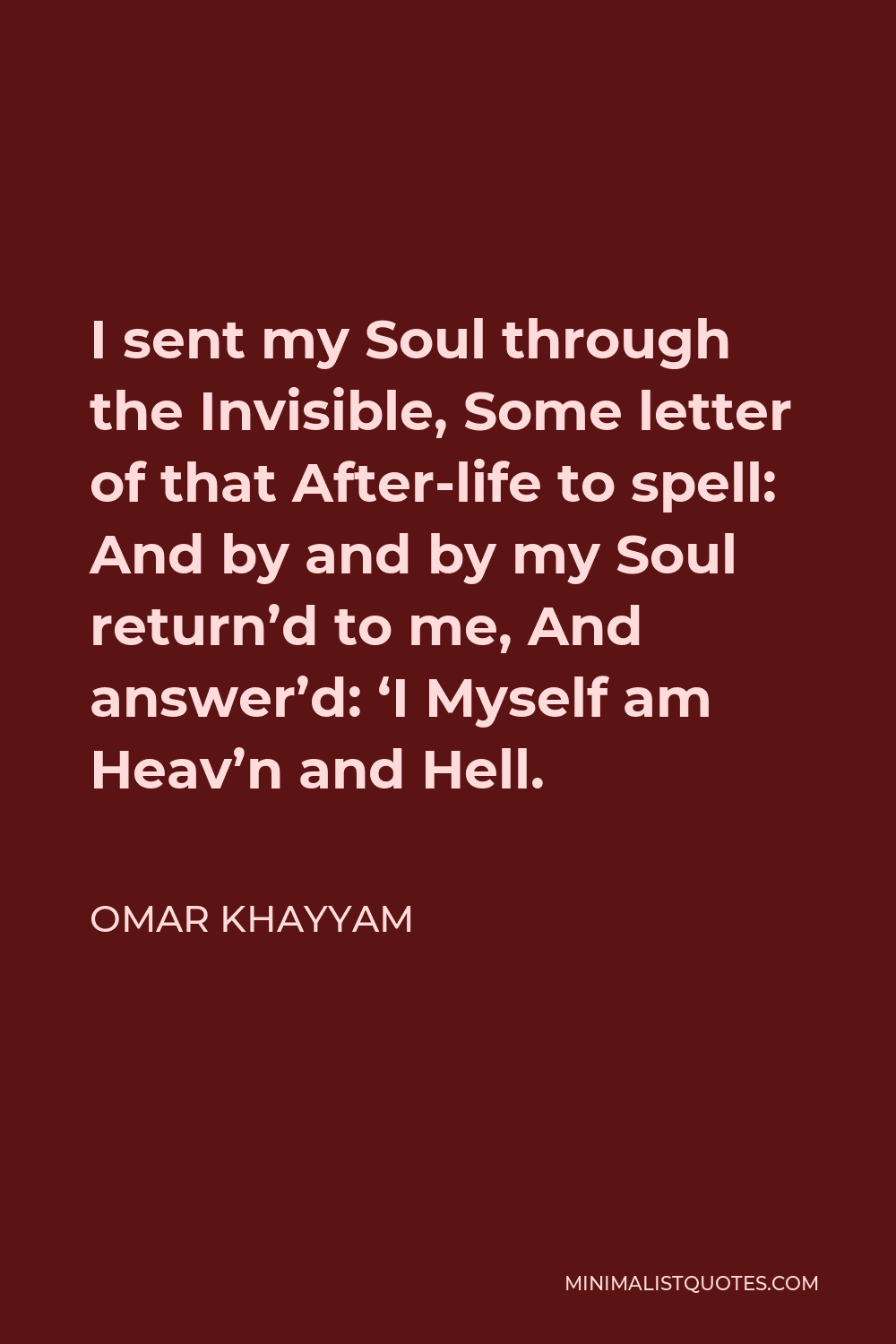 Omar Khayyam Quote - I sent my Soul through the Invisible, Some letter of that After-life to spell: And by and by my Soul return’d to me, And answer’d: ‘I Myself am Heav’n and Hell.