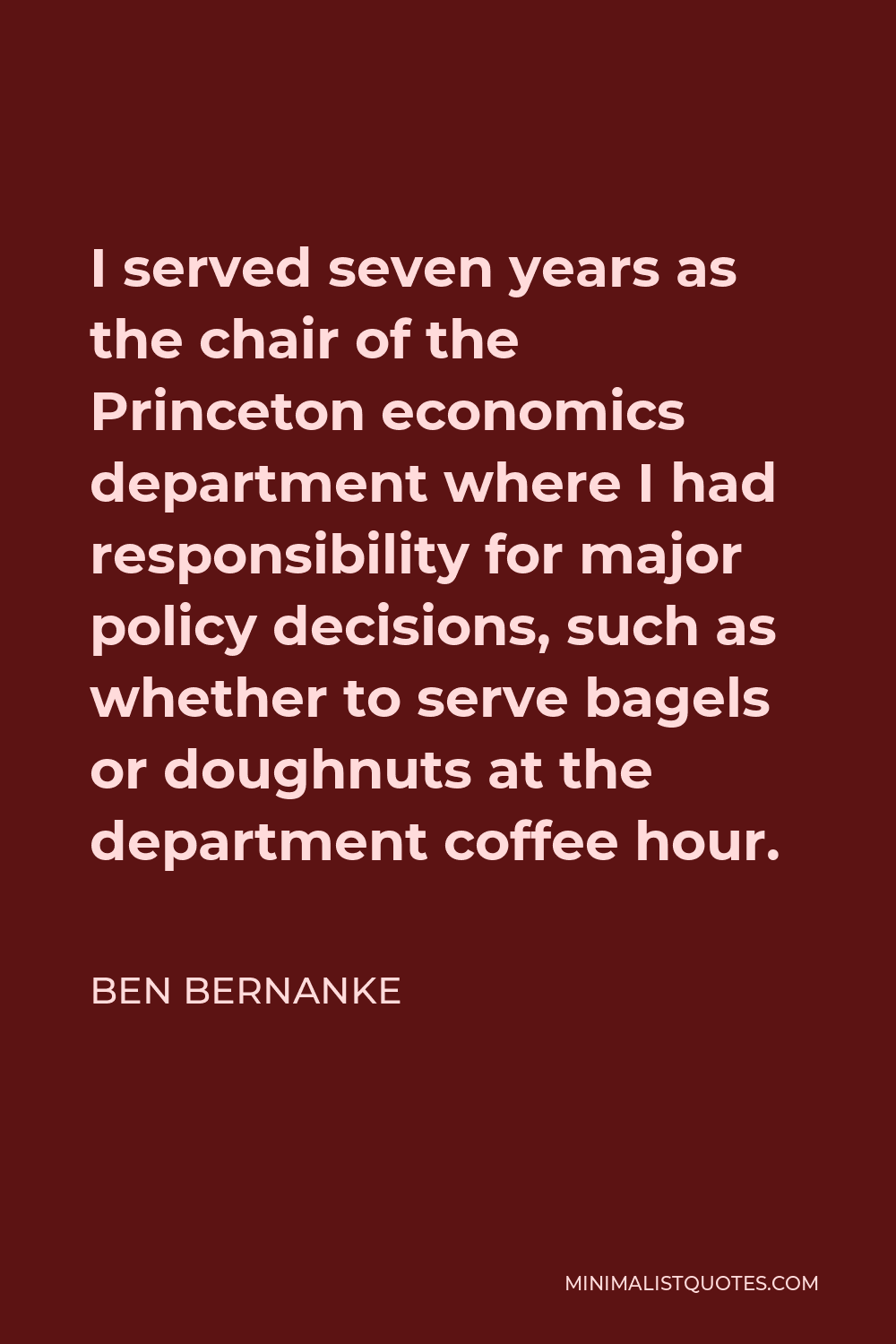 Ben Bernanke Quote - I served seven years as the chair of the Princeton economics department where I had responsibility for major policy decisions, such as whether to serve bagels or doughnuts at the department coffee hour.