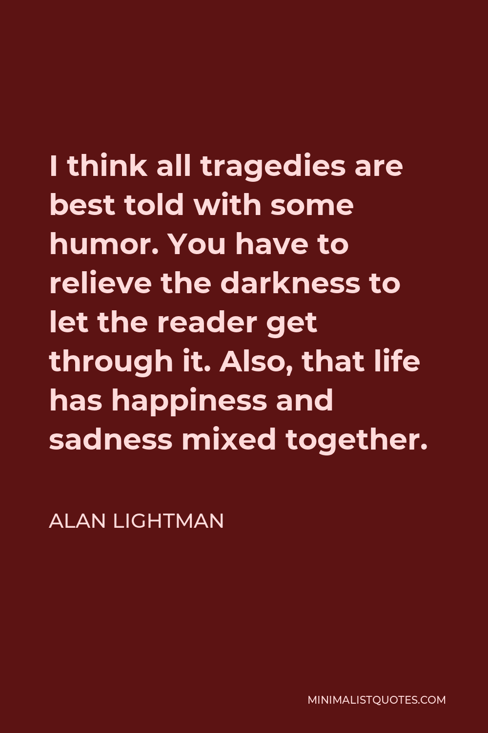 Alan Lightman Quote - I think all tragedies are best told with some humor. You have to relieve the darkness to let the reader get through it. Also, that life has happiness and sadness mixed together.